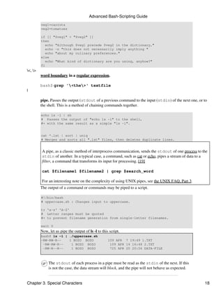 Advanced Bash-Scripting Guide
         veg1=carrots
         veg2=tomatoes

         if [[ "$veg1" < "$veg2" ]]
         then
            echo "Although $veg1 precede $veg2 in the dictionary,"
            echo -n "this does not necessarily imply anything "
            echo "about my culinary preferences."
         else
            echo "What kind of dictionary are you using, anyhow?"
         fi
<, >
         word boundary in a regular expression.

         bash$ grep '<the>' textfile
|

         pipe. Passes the output (stdout of a previous command to the input (stdin) of the next one, or to
         the shell. This is a method of chaining commands together.

         echo ls -l | sh
         # Passes the output of "echo ls -l" to the shell,
         #+ with the same result as a simple "ls -l".


         cat *.lst | sort | uniq
         # Merges and sorts all ".lst" files, then deletes duplicate lines.


          A pipe, as a classic method of interprocess communication, sends the stdout of one process to the
          stdin of another. In a typical case, a command, such as cat or echo, pipes a stream of data to a
          filter, a command that transforms its input for processing. [19]

          cat $filename1 $filename2 | grep $search_word

          For an interesting note on the complexity of using UNIX pipes, see the UNIX FAQ, Part 3.
         The output of a command or commands may be piped to a script.

         #!/bin/bash
         # uppercase.sh : Changes input to uppercase.

         tr 'a-z' 'A-Z'
         # Letter ranges must be quoted
         #+ to prevent filename generation from single-letter filenames.

         exit 0
         Now, let us pipe the output of ls -l to this script.
         bash$ ls -l | ./uppercase.sh
         -RW-RW-R--    1 BOZO BOZO                   109 APR 7 19:49 1.TXT
          -RW-RW-R--    1 BOZO BOZO                   109 APR 14 16:48 2.TXT
          -RW-R--R--    1 BOZO BOZO                   725 APR 20 20:56 DATA-FILE



              The stdout of each process in a pipe must be read as the stdin of the next. If this
              is not the case, the data stream will block, and the pipe will not behave as expected.


Chapter 3. Special Characters                                                                            18
 