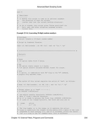 Advanced Bash-Scripting Guide

       exit 0

       #    Exercises:
       #    ---------
       #    1) Modify this script to take as an optional argument
       #+      the directory to scan for scripts
       #+      (rather than just the current working directory).
       #
       #    2) As it stands, this script gives "false positives" for
       #+      Perl, awk, and other scripting language scripts.
       #       Correct this.


      Example 15-14. Generating 10-digit random numbers

       #!/bin/bash
       # rnd.sh: Outputs a 10-digit random number

       # Script by Stephane Chazelas.

       head -c4 /dev/urandom | od -N4 -tu4 | sed -ne '1s/.* //p'


       # =================================================================== #

       # Analysis
       # --------

       # head:
       # -c4 option takes first 4 bytes.

       # od:
       # -N4 option limits output to 4 bytes.
       # -tu4 option selects unsigned decimal format for output.

       # sed:
       # -n option, in combination with "p" flag to the "s" command,
       # outputs only matched lines.



       # The author of this script explains the action of 'sed', as follows.

       # head -c4 /dev/urandom | od -N4 -tu4 | sed -ne '1s/.* //p'
       # ----------------------------------> |

       # Assume output up to "sed" --------> |
       # is 0000000 1198195154n

       #    sed begins reading characters: 0000000 1198195154n.
       #    Here it finds a newline character,
       #+   so it is ready to process the first line (0000000 1198195154).
       #    It looks at its <range><action>s. The first and only one is

       #    range      action
       #    1          s/.* //p

       #    The line number is in the range, so it executes the action:
       #+   tries to substitute the longest string ending with a space in the line
       #    ("0000000 ") with nothing (//), and if it succeeds, prints the result
       #    ("p" is a flag to the "s" command here, this is different


Chapter 15. External Filters, Programs and Commands                                  234
 