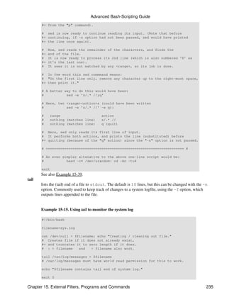 Advanced Bash-Scripting Guide
       #+ from the "p" command).

       # sed is now ready to continue reading its input. (Note that before
       #+ continuing, if -n option had not been passed, sed would have printed
       #+ the line once again).

       #    Now, sed reads the remainder of the characters, and finds the
       #+   end of the file.
       #    It is now ready to process its 2nd line (which is also numbered '$' as
       #+   it's the last one).
       #    It sees it is not matched by any <range>, so its job is done.

       # In few word this sed commmand means:
       # "On the first line only, remove any character up to the right-most space,
       #+ then print it."

       # A better way to do this would have been:
       #           sed -e 's/.* //;q'

       # Here, two <range><action>s (could have been written
       #           sed -e 's/.* //' -e q):

       #    range                          action
       #    nothing (matches line)         s/.* //
       #    nothing (matches line)         q (quit)

       # Here, sed only reads its first line of input.
       # It performs both actions, and prints the line (substituted) before
       #+ quitting (because of the "q" action) since the "-n" option is not passed.

       # =================================================================== #

       # An even simpler altenative to the above one-line script would be:
       #           head -c4 /dev/urandom| od -An -tu4

       exit
       See also Example 15-39.
tail
       lists the (tail) end of a file to stdout. The default is 10 lines, but this can be changed with the -n
       option. Commonly used to keep track of changes to a system logfile, using the -f option, which
       outputs lines appended to the file.


       Example 15-15. Using tail to monitor the system log

       #!/bin/bash

       filename=sys.log

       cat /dev/null > $filename; echo "Creating / cleaning out file."
       # Creates file if it does not already exist,
       #+ and truncates it to zero length if it does.
       # : > filename    and   > filename also work.

       tail /var/log/messages > $filename
       # /var/log/messages must have world read permission for this to work.

       echo "$filename contains tail end of system log."

       exit 0

Chapter 15. External Filters, Programs and Commands                                                         235
 