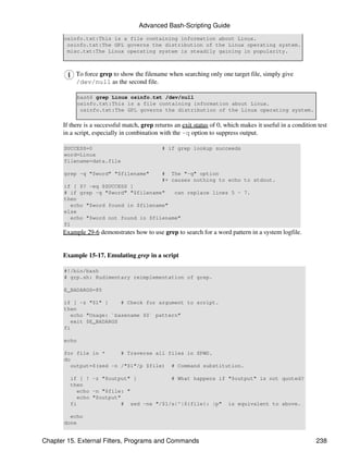 Advanced Bash-Scripting Guide
       osinfo.txt:This is a file containing information about Linux.
        osinfo.txt:The GPL governs the distribution of the Linux operating system.
        misc.txt:The Linux operating system is steadily gaining in popularity.



           To force grep to show the filename when searching only one target file, simply give
           /dev/null as the second file.

              bash$ grep Linux osinfo.txt /dev/null
              osinfo.txt:This is a file containing information about Linux.
               osinfo.txt:The GPL governs the distribution of the Linux operating system.

      If there is a successful match, grep returns an exit status of 0, which makes it useful in a condition test
      in a script, especially in combination with the -q option to suppress output.

       SUCCESS=0                              # if grep lookup succeeds
       word=Linux
       filename=data.file

       grep -q "$word" "$filename"            # The "-q" option
                                              #+ causes nothing to echo to stdout.
       if [ $? -eq $SUCCESS ]
       # if grep -q "$word" "$filename"    can replace lines 5 - 7.
       then
          echo "$word found in $filename"
       else
          echo "$word not found in $filename"
       fi
      Example 29-6 demonstrates how to use grep to search for a word pattern in a system logfile.


      Example 15-17. Emulating grep in a script

       #!/bin/bash
       # grp.sh: Rudimentary reimplementation of grep.

       E_BADARGS=85

       if [ -z "$1" ]     # Check for argument to script.
       then
          echo "Usage: `basename $0` pattern"
          exit $E_BADARGS
       fi

       echo

       for file in *      # Traverse all files in $PWD.
       do
          output=$(sed -n /"$1"/p $file) # Command substitution.

         if [ ! -z "$output" ]            # What happens if "$output" is not quoted?
         then
            echo -n "$file: "
            echo "$output"
         fi                # sed -ne "/$1/s|^|${file}: |p" is equivalent to above.

         echo
       done


Chapter 15. External Filters, Programs and Commands                                                         238
 