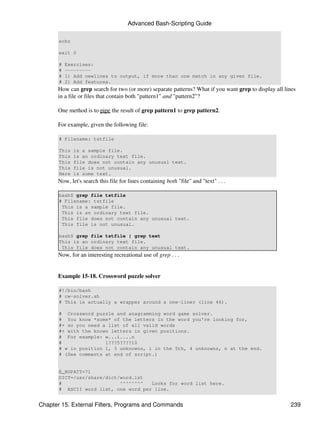 Advanced Bash-Scripting Guide

       echo

       exit 0

       #   Exercises:
       #   ---------
       #   1) Add newlines to output, if more than one match in any given file.
       #   2) Add features.
      How can grep search for two (or more) separate patterns? What if you want grep to display all lines
      in a file or files that contain both "pattern1" and "pattern2"?

      One method is to pipe the result of grep pattern1 to grep pattern2.

      For example, given the following file:

       # Filename: tstfile

       This   is a sample file.
       This   is an ordinary text file.
       This   file does not contain any unusual text.
       This   file is not unusual.
       Here   is some text.
      Now, let's search this file for lines containing both "file" and "text" . . .

       bash$ grep file tstfile
       # Filename: tstfile
        This is a sample file.
        This is an ordinary text file.
        This file does not contain any unusual text.
        This file is not unusual.

       bash$ grep file tstfile | grep text
       This is an ordinary text file.
        This file does not contain any unusual text.
      Now, for an interesting recreational use of grep . . .


      Example 15-18. Crossword puzzle solver

       #!/bin/bash
       # cw-solver.sh
       # This is actually a wrapper around a one-liner (line 46).

       # Crossword puzzle and anagramming word game solver.
       # You know *some* of the letters in the word you're looking for,
       #+ so you need a list of all valid words
       #+ with the known letters in given positions.
       # For example: w...i....n
       #               1???5????10
       # w in position 1, 3 unknowns, i in the 5th, 4 unknowns, n at the end.
       # (See comments at end of script.)


       E_NOPATT=71
       DICT=/usr/share/dict/word.lst
       #                    ^^^^^^^^  Looks for word list here.
       # ASCII word list, one word per line.


Chapter 15. External Filters, Programs and Commands                                                   239
 