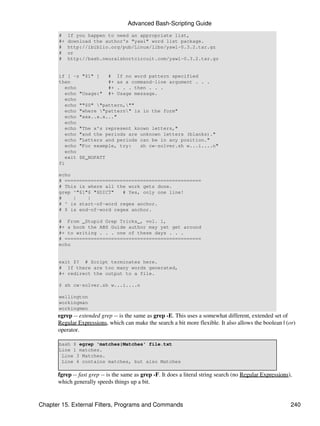 Advanced Bash-Scripting Guide
       #    If you happen to need an appropriate list,
       #+   download the author's "yawl" word list package.
       #    http://ibiblio.org/pub/Linux/libs/yawl-0.3.2.tar.gz
       #    or
       #    http://bash.neuralshortcircuit.com/yawl-0.3.2.tar.gz


       if [ -z "$1" ]    # If no word pattern specified
       then              #+ as a command-line argument . . .
          echo           #+ . . . then . . .
          echo "Usage:" #+ Usage message.
          echo
          echo ""$0" "pattern,""
          echo "where "pattern" is in the form"
          echo "xxx..x.x..."
          echo
          echo "The x's represent known letters,"
          echo "and the periods are unknown letters (blanks)."
          echo "Letters and periods can be in any position."
          echo "For example, try:   sh cw-solver.sh w...i....n"
          echo
          exit $E_NOPATT
       fi

       echo
       # ===============================================
       # This is where all the work gets done.
       grep ^"$1"$ "$DICT"   # Yes, only one line!
       #    |    |
       # ^ is start-of-word regex anchor.
       # $ is end-of-word regex anchor.

       # From _Stupid Grep Tricks_, vol. 1,
       #+ a book the ABS Guide author may yet get around
       #+ to writing . . . one of these days . . .
       # ===============================================
       echo


       exit $? # Script terminates here.
       # If there are too many words generated,
       #+ redirect the output to a file.

       $ sh cw-solver.sh w...i....n

       wellington
       workingman
       workingmen
      egrep -- extended grep -- is the same as grep -E. This uses a somewhat different, extended set of
      Regular Expressions, which can make the search a bit more flexible. It also allows the boolean | (or)
      operator.

       bash $ egrep 'matches|Matches' file.txt
       Line 1 matches.
        Line 3 Matches.
        Line 4 contains matches, but also Matches

      fgrep -- fast grep -- is the same as grep -F. It does a literal string search (no Regular Expressions),
      which generally speeds things up a bit.


Chapter 15. External Filters, Programs and Commands                                                         240
 