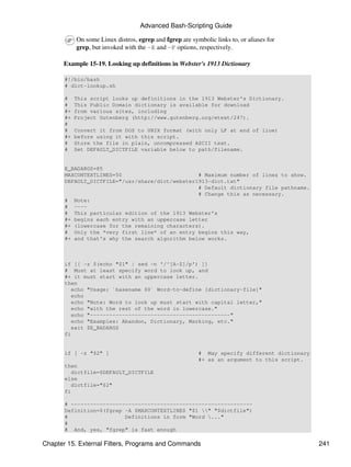 Advanced Bash-Scripting Guide

            On some Linux distros, egrep and fgrep are symbolic links to, or aliases for
            grep, but invoked with the -E and -F options, respectively.

      Example 15-19. Looking up definitions in Webster's 1913 Dictionary

       #!/bin/bash
       # dict-lookup.sh

       #    This script looks up definitions in the 1913 Webster's Dictionary.
       #    This Public Domain dictionary is available for download
       #+   from various sites, including
       #+   Project Gutenberg (http://www.gutenberg.org/etext/247).
       #
       #    Convert it from DOS to UNIX format (with only LF at end of line)
       #+   before using it with this script.
       #    Store the file in plain, uncompressed ASCII text.
       #    Set DEFAULT_DICTFILE variable below to path/filename.


       E_BADARGS=85
       MAXCONTEXTLINES=50                        # Maximum number of lines to show.
       DEFAULT_DICTFILE="/usr/share/dict/webster1913-dict.txt"
                                                 # Default dictionary file pathname.
                                                 # Change this as necessary.
       # Note:
       # ----
       # This particular edition of the 1913 Webster's
       #+ begins each entry with an uppercase letter
       #+ (lowercase for the remaining characters).
       # Only the *very first line* of an entry begins this way,
       #+ and that's why the search algorithm below works.



       if [[ -z $(echo "$1" | sed -n '/^[A-Z]/p') ]]
       # Must at least specify word to look up, and
       #+ it must start with an uppercase letter.
       then
          echo "Usage: `basename $0` Word-to-define [dictionary-file]"
          echo
          echo "Note: Word to look up must start with capital letter,"
          echo "with the rest of the word in lowercase."
          echo "--------------------------------------------"
          echo "Examples: Abandon, Dictionary, Marking, etc."
          exit $E_BADARGS
       fi


       if [ -z "$2" ]                                     # May specify different dictionary
                                                          #+ as an argument to this script.
       then
          dictfile=$DEFAULT_DICTFILE
       else
          dictfile="$2"
       fi

       # ---------------------------------------------------------
       Definition=$(fgrep -A $MAXCONTEXTLINES "$1 " "$dictfile")
       #                  Definitions in form "Word ..."
       #
       # And, yes, "fgrep" is fast enough

Chapter 15. External Filters, Programs and Commands                                            241
 