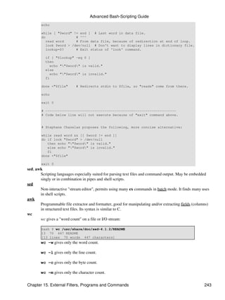 Advanced Bash-Scripting Guide
        echo

        while [ "$word" != end ] # Last word in data file.
        do                # ^^^
           read word      # From data file, because of redirection at end of loop.
           look $word > /dev/null # Don't want to display lines in dictionary file.
           lookup=$?      # Exit status of 'look' command.

          if [ "$lookup" -eq 0 ]
          then
            echo ""$word" is valid."
          else
            echo ""$word" is invalid."
          fi

        done <"$file"       # Redirects stdin to $file, so "reads" come from there.

        echo

        exit 0

        # ----------------------------------------------------------------
        # Code below line will not execute because of "exit" command above.


        # Stephane Chazelas proposes the following, more concise alternative:

        while read word && [[ $word != end ]]
        do if look "$word" > /dev/null
           then echo ""$word" is valid."
           else echo ""$word" is invalid."
           fi
        done <"$file"

        exit 0
sed, awk
       Scripting languages especially suited for parsing text files and command output. May be embedded
       singly or in combination in pipes and shell scripts.
sed
       Non-interactive "stream editor", permits using many ex commands in batch mode. It finds many uses
       in shell scripts.
awk
       Programmable file extractor and formatter, good for manipulating and/or extracting fields (columns)
       in structured text files. Its syntax is similar to C.
wc
       wc gives a "word count" on a file or I/O stream:

        bash $ wc /usr/share/doc/sed-4.1.2/README
        13 70 447 README
        [13 lines 70 words 447 characters]
       wc -w gives only the word count.

       wc -l gives only the line count.

       wc -c gives only the byte count.

       wc -m gives only the character count.


Chapter 15. External Filters, Programs and Commands                                                    243
 