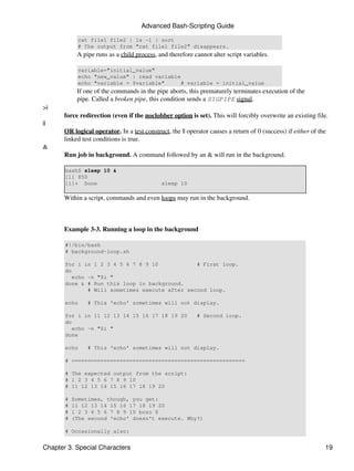 Advanced Bash-Scripting Guide

            cat file1 file2 | ls -l | sort
            # The output from "cat file1 file2" disappears.
            A pipe runs as a child process, and therefore cannot alter script variables.

            variable="initial_value"
            echo "new_value" | read variable
            echo "variable = $variable"      # variable = initial_value
            If one of the commands in the pipe aborts, this prematurely terminates execution of the
            pipe. Called a broken pipe, this condition sends a SIGPIPE signal.
>|
       force redirection (even if the noclobber option is set). This will forcibly overwrite an existing file.
||
       OR logical operator. In a test construct, the || operator causes a return of 0 (success) if either of the
       linked test conditions is true.
&
       Run job in background. A command followed by an & will run in the background.

       bash$ sleep 10 &
       [1] 850
       [1]+ Done                              sleep 10

       Within a script, commands and even loops may run in the background.



       Example 3-3. Running a loop in the background

       #!/bin/bash
       # background-loop.sh

       for i in 1 2 3 4 5 6 7 8 9 10             # First loop.
       do
          echo -n "$i "
       done & # Run this loop in background.
               # Will sometimes execute after second loop.

       echo     # This 'echo' sometimes will not display.

       for i in 11 12 13 14 15 16 17 18 19 20               # Second loop.
       do
          echo -n "$i "
       done

       echo     # This 'echo' sometimes will not display.

       # ======================================================

       # The expected output from the script:
       # 1 2 3 4 5 6 7 8 9 10
       # 11 12 13 14 15 16 17 18 19 20

       #   Sometimes, though, you get:
       #   11 12 13 14 15 16 17 18 19 20
       #   1 2 3 4 5 6 7 8 9 10 bozo $
       #   (The second 'echo' doesn't execute. Why?)

       # Occasionally also:


Chapter 3. Special Characters                                                                                  19
 