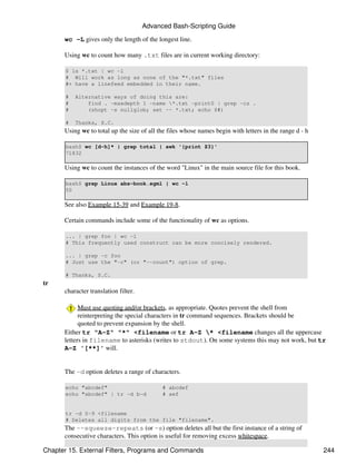 Advanced Bash-Scripting Guide

      wc -L gives only the length of the longest line.

      Using wc to count how many .txt files are in current working directory:

       $ ls *.txt | wc -l
       # Will work as long as none of the "*.txt" files
       #+ have a linefeed embedded in their name.

       #   Alternative ways of doing this are:
       #       find . -maxdepth 1 -name *.txt -print0 | grep -cz .
       #       (shopt -s nullglob; set -- *.txt; echo $#)

       #   Thanks, S.C.
      Using wc to total up the size of all the files whose names begin with letters in the range d - h

       bash$ wc [d-h]* | grep total | awk '{print $3}'
       71832

      Using wc to count the instances of the word "Linux" in the main source file for this book.

       bash$ grep Linux abs-book.sgml | wc -l
       50

      See also Example 15-39 and Example 19-8.

      Certain commands include some of the functionality of wc as options.

       ... | grep foo | wc -l
       # This frequently used construct can be more concisely rendered.

       ... | grep -c foo
       # Just use the "-c" (or "--count") option of grep.

       # Thanks, S.C.
tr
      character translation filter.

            Must use quoting and/or brackets, as appropriate. Quotes prevent the shell from
            reinterpreting the special characters in tr command sequences. Brackets should be
            quoted to prevent expansion by the shell.
      Either tr "A-Z" "*" <filename or tr A-Z * <filename changes all the uppercase
      letters in filename to asterisks (writes to stdout). On some systems this may not work, but tr
      A-Z '[**]' will.


      The -d option deletes a range of characters.

       echo "abcdef"                        # abcdef
       echo "abcdef" | tr -d b-d            # aef


       tr -d 0-9 <filename
       # Deletes all digits from the file "filename".
      The --squeeze-repeats (or -s) option deletes all but the first instance of a string of
      consecutive characters. This option is useful for removing excess whitespace.

Chapter 15. External Filters, Programs and Commands                                                      244
 