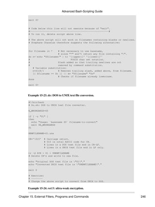 Advanced Bash-Scripting Guide

       exit $?


       # Code below this line will not execute because of "exit".
       #--------------------------------------------------------#
       # To run it, delete script above line.

       # The above script will not work on filenames containing blanks or newlines.
       # Stephane Chazelas therefore suggests the following alternative:


       for filename in *    # Not necessary to use basename,
                            # since "*" won't return any file containing "/".
       do n=`echo "$filename/" | tr '[:upper:]' '[:lower:]'`
       #                             POSIX char set notation.
       #                    Slash added so that trailing newlines are not
       #                    removed by command substitution.
          # Variable substitution:
          n=${n%/}          # Removes trailing slash, added above, from filename.
          [[ $filename == $n ]] || mv "$filename" "$n"
                            # Checks if filename already lowercase.
       done

       exit $?



      Example 15-23. du: DOS to UNIX text file conversion.

       #!/bin/bash
       # Du.sh: DOS to UNIX text file converter.

       E_WRONGARGS=65

       if [ -z "$1" ]
       then
          echo "Usage: `basename $0` filename-to-convert"
          exit $E_WRONGARGS
       fi

       NEWFILENAME=$1.unx

       CR='015'   #   Carriage return.
                   #   015 is octal ASCII code for CR.
                   #   Lines in a DOS text file end in CR-LF.
                   #   Lines in a UNIX text file end in LF only.

       tr -d $CR < $1 > $NEWFILENAME
       # Delete CR's and write to new file.

       echo "Original DOS text file is "$1"."
       echo "Converted UNIX text file is "$NEWFILENAME"."

       exit 0

       # Exercise:
       # --------
       # Change the above script to convert from UNIX to DOS.


      Example 15-24. rot13: ultra-weak encryption.

Chapter 15. External Filters, Programs and Commands                                   246
 