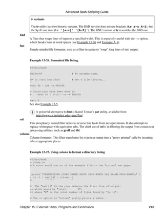Advanced Bash-Scripting Guide

          tr variants

          The tr utility has two historic variants. The BSD version does not use brackets (tr a-z A-Z), but
          the SysV one does (tr '[a-z]' '[A-Z]'). The GNU version of tr resembles the BSD one.
fold
         A filter that wraps lines of input to a specified width. This is especially useful with the -s option,
         which breaks lines at word spaces (see Example 15-26 and Example A-1).
fmt
         Simple-minded file formatter, used as a filter in a pipe to "wrap" long lines of text output.


         Example 15-26. Formatted file listing.

         #!/bin/bash

         WIDTH=40                            # 40 columns wide.

         b=`ls /usr/local/bin`               # Get a file listing...

         echo $b | fmt -w $WIDTH

         # Could also have been done by
         #    echo $b | fold - -s -w $WIDTH

         exit 0
         See also Example 15-5.

              A powerful alternative to fmt is Kamil Toman's par utility, available from
              http://www.cs.berkeley.edu/~amc/Par/.
col
         This deceptively named filter removes reverse line feeds from an input stream. It also attempts to
         replace whitespace with equivalent tabs. The chief use of col is in filtering the output from certain text
         processing utilities, such as groff and tbl.
column
         Column formatter. This filter transforms list-type text output into a "pretty-printed" table by inserting
         tabs at appropriate places.


         Example 15-27. Using column to format a directory listing

         #!/bin/bash
         # colms.sh
         # A minor modification of the example file in the "column" man page.


         (printf "PERMISSIONS LINKS OWNER GROUP SIZE MONTH DAY HH:MM PROG-NAMEn" 
         ; ls -l | sed 1d) | column -t
         #         ^^^^^^           ^^

         # The "sed 1d" in the pipe deletes the first line of output,
         #+ which would be "total        N",
         #+ where "N" is the total number of files found by "ls -l".

         # The -t option to "column" pretty-prints a table.


Chapter 15. External Filters, Programs and Commands                                                               248
 