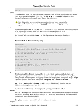 Advanced Bash-Scripting Guide

          exit 0
colrm
          Column removal filter. This removes columns (characters) from a file and writes the file, lacking the
          range of specified columns, back to stdout. colrm 2 4 <filename removes the second
          through fourth characters from each line of the text file filename.

               If the file contains tabs or nonprintable characters, this may cause unpredictable
               behavior. In such cases, consider using expand and unexpand in a pipe preceding
               colrm.
nl
          Line numbering filter: nl filename lists filename to stdout, but inserts consecutive numbers
          at the beginning of each non-blank line. If filename omitted, operates on stdin.

          The output of nl is very similar to cat -b, since, by default nl does not list blank lines.


          Example 15-28. nl: A self-numbering script.

          #!/bin/bash
          # line-number.sh

          # This script echoes itself twice to stdout with its lines numbered.

          # 'nl' sees this as line 4 since it does not number blank lines.
          # 'cat -n' sees the above line as number 6.

          nl `basename $0`

          echo; echo     # Now, let's try it with 'cat -n'

          cat -n `basename $0`
          # The difference is that 'cat -n' numbers the blank lines.
          # Note that 'nl -ba' will also do so.

          exit 0
          # -----------------------------------------------------------------
pr
          Print formatting filter. This will paginate files (or stdout) into sections suitable for hard copy
          printing or viewing on screen. Various options permit row and column manipulation, joining lines,
          setting margins, numbering lines, adding page headers, and merging files, among other things. The pr
          command combines much of the functionality of nl, paste, fold, column, and expand.

          pr -o 5 --width=65 fileZZZ | more gives a nice paginated listing to screen of
          fileZZZ with margins set at 5 and 65.

          A particularly useful option is -d, forcing double-spacing (same effect as sed -G).
gettext
          The GNU gettext package is a set of utilities for localizing and translating the text output of programs
          into foreign languages. While originally intended for C programs, it now supports quite a number of
          programming and scripting languages.

          The gettext program works on shell scripts. See the info page.
msgfmt

Chapter 15. External Filters, Programs and Commands                                                           249
 