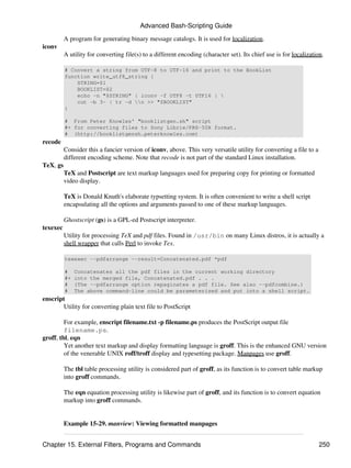 Advanced Bash-Scripting Guide

          A program for generating binary message catalogs. It is used for localization.
iconv
          A utility for converting file(s) to a different encoding (character set). Its chief use is for localization.

          # Convert a string from UTF-8 to UTF-16 and print to the BookList
          function write_utf8_string {
              STRING=$1
              BOOKLIST=$2
              echo -n "$STRING" | iconv -f UTF8 -t UTF16 | 
              cut -b 3- | tr -d n >> "$BOOKLIST"
          }

          # From Peter Knowles' "booklistgen.sh" script
          #+ for converting files to Sony Librie/PRS-50X format.
          # (http://booklistgensh.peterknowles.com)
recode
          Consider this a fancier version of iconv, above. This very versatile utility for converting a file to a
          different encoding scheme. Note that recode is not part of the standard Linux installation.
TeX, gs
          TeX and Postscript are text markup languages used for preparing copy for printing or formatted
          video display.

          TeX is Donald Knuth's elaborate typsetting system. It is often convenient to write a shell script
          encapsulating all the options and arguments passed to one of these markup languages.

          Ghostscript (gs) is a GPL-ed Postscript interpreter.
texexec
          Utility for processing TeX and pdf files. Found in /usr/bin on many Linux distros, it is actually a
          shell wrapper that calls Perl to invoke Tex.

          texexec --pdfarrange --result=Concatenated.pdf *pdf

          #    Concatenates all the pdf files in the current working directory
          #+   into the merged file, Concatenated.pdf . . .
          #    (The --pdfarrange option repaginates a pdf file. See also --pdfcombine.)
          #    The above command-line could be parameterized and put into a shell script.
enscript
       Utility for converting plain text file to PostScript

         For example, enscript filename.txt -p filename.ps produces the PostScript output file
         filename.ps.
groff, tbl, eqn
         Yet another text markup and display formatting language is groff. This is the enhanced GNU version
         of the venerable UNIX roff/troff display and typesetting package. Manpages use groff.

          The tbl table processing utility is considered part of groff, as its function is to convert table markup
          into groff commands.

          The eqn equation processing utility is likewise part of groff, and its function is to convert equation
          markup into groff commands.


          Example 15-29. manview: Viewing formatted manpages


Chapter 15. External Filters, Programs and Commands                                                                 250
 