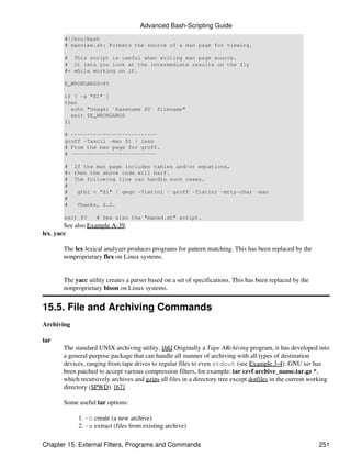 Advanced Bash-Scripting Guide
       #!/bin/bash
       # manview.sh: Formats the source of a man page for viewing.

       # This script is useful when writing man page source.
       # It lets you look at the intermediate results on the fly
       #+ while working on it.

       E_WRONGARGS=85

       if [ -z "$1" ]
       then
          echo "Usage: `basename $0` filename"
          exit $E_WRONGARGS
       fi

       # ---------------------------
       groff -Tascii -man $1 | less
       # From the man page for groff.
       # ---------------------------

       # If the man page includes tables and/or equations,
       #+ then the above code will barf.
       # The following line can handle such cases.
       #
       #   gtbl < "$1" | geqn -Tlatin1 | groff -Tlatin1 -mtty-char -man
       #
       #   Thanks, S.C.

       exit $?     # See also the "maned.sh" script.
        See also Example A-39.
lex, yacc

       The lex lexical analyzer produces programs for pattern matching. This has been replaced by the
       nonproprietary flex on Linux systems.


       The yacc utility creates a parser based on a set of specifications. This has been replaced by the
       nonproprietary bison on Linux systems.


15.5. File and Archiving Commands
Archiving

tar
       The standard UNIX archiving utility. [66] Originally a Tape ARchiving program, it has developed into
       a general purpose package that can handle all manner of archiving with all types of destination
       devices, ranging from tape drives to regular files to even stdout (see Example 3-4). GNU tar has
       been patched to accept various compression filters, for example: tar czvf archive_name.tar.gz *,
       which recursively archives and gzips all files in a directory tree except dotfiles in the current working
       directory ($PWD). [67]

       Some useful tar options:

            1. -c create (a new archive)
            2. -x extract (files from existing archive)

Chapter 15. External Filters, Programs and Commands                                                        251
 