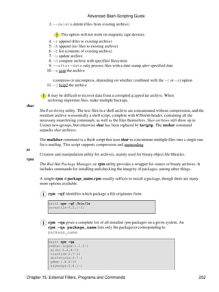 Advanced Bash-Scripting Guide

            3. --delete delete (files from existing archive)

                    This option will not work on magnetic tape devices.
            4. -r append (files to existing archive)
            5. -A append (tar files to existing archive)
            6. -t list (contents of existing archive)
            7. -u update archive
            8. -d compare archive with specified filesystem
            9. --after-date only process files with a date stamp after specified date
           10. -z gzip the archive

               (compress or uncompress, depending on whether combined with the -c or -x) option
           11. -j bzip2 the archive

            It may be difficult to recover data from a corrupted gzipped tar archive. When
            archiving important files, make multiple backups.
shar
       Shell archiving utility. The text files in a shell archive are concatenated without compression, and the
       resultant archive is essentially a shell script, complete with #!/bin/sh header, containing all the
       necessary unarchiving commands, as well as the files themselves. Shar archives still show up in
       Usenet newsgroups, but otherwise shar has been replaced by tar/gzip. The unshar command
       unpacks shar archives.

       The mailshar command is a Bash script that uses shar to concatenate multiple files into a single one
       for e-mailing. This script supports compression and uuencoding.
ar
       Creation and manipulation utility for archives, mainly used for binary object file libraries.
rpm
       The Red Hat Package Manager, or rpm utility provides a wrapper for source or binary archives. It
       includes commands for installing and checking the integrity of packages, among other things.

       A simple rpm -i package_name.rpm usually suffices to install a package, though there are many
       more options available.

            rpm -qf identifies which package a file originates from.

            bash$ rpm -qf /bin/ls
            coreutils-5.2.1-31



            rpm -qa gives a complete list of all installed rpm packages on a given system. An
            rpm -qa package_name lists only the package(s) corresponding to
            package_name.

            bash$ rpm -qa
            redhat-logos-1.1.3-1
             glibc-2.2.4-13
             cracklib-2.7-12
             dosfstools-2.7-1
             gdbm-1.8.0-10
             ksymoops-2.4.1-1


Chapter 15. External Filters, Programs and Commands                                                        252
 