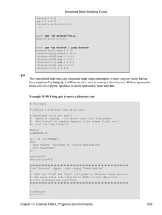 Advanced Bash-Scripting Guide

             mktemp-1.5-11
             perl-5.6.0-17
             reiserfs-utils-3.x.0j-2
             ...


            bash$ rpm -qa docbook-utils
            docbook-utils-0.6.9-2


            bash$ rpm -qa docbook | grep docbook
            docbook-dtd31-sgml-1.0-10
             docbook-style-dsssl-1.64-3
             docbook-dtd30-sgml-1.0-10
             docbook-dtd40-sgml-1.0-11
             docbook-utils-pdf-0.6.9-2
             docbook-dtd41-sgml-1.0-10
             docbook-utils-0.6.9-2

cpio
       This specialized archiving copy command (copy input and output) is rarely seen any more, having
       been supplanted by tar/gzip. It still has its uses, such as moving a directory tree. With an appropriate
       block size (for copying) specified, it can be appreciably faster than tar.


       Example 15-30. Using cpio to move a directory tree

       #!/bin/bash

       # Copying a directory tree using cpio.

       # Advantages of using 'cpio':
       #   Speed of copying. It's faster than 'tar' with pipes.
       #   Well suited for copying special files (named pipes, etc.)
       #+ that 'cp' may choke on.

       ARGS=2
       E_BADARGS=65

       if [ $# -ne "$ARGS" ]
       then
          echo "Usage: `basename $0` source destination"
          exit $E_BADARGS
       fi

       source="$1"
       destination="$2"

       ###################################################################
       find "$source" -depth | cpio -admvp "$destination"
       #               ^^^^^         ^^^^^
       # Read the 'find' and 'cpio' info pages to decipher these options.
       # The above works only relative to $PWD (current directory) . . .
       #+ full pathnames are specified.
       ###################################################################


       # Exercise:
       # --------



Chapter 15. External Filters, Programs and Commands                                                         253
 