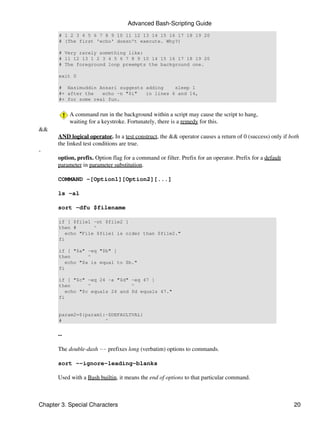 Advanced Bash-Scripting Guide
       # 1 2 3 4 5 6 7 8 9 10 11 12 13 14 15 16 17 18 19 20
       # (The first 'echo' doesn't execute. Why?)

       # Very rarely something like:
       # 11 12 13 1 2 3 4 5 6 7 8 9 10 14 15 16 17 18 19 20
       # The foreground loop preempts the background one.

       exit 0

       # Nasimuddin Ansari suggests adding    sleep 1
       #+ after the   echo -n "$i"  in lines 6 and 14,
       #+ for some real fun.


            A command run in the background within a script may cause the script to hang,
            waiting for a keystroke. Fortunately, there is a remedy for this.
&&
       AND logical operator. In a test construct, the && operator causes a return of 0 (success) only if both
       the linked test conditions are true.
-
       option, prefix. Option flag for a command or filter. Prefix for an operator. Prefix for a default
       parameter in parameter substitution.

       COMMAND -[Option1][Option2][...]

       ls -al

       sort -dfu $filename

       if [ $file1 -ot $file2 ]
       then #       ^
          echo "File $file1 is older than $file2."
       fi

       if [ "$a" -eq "$b" ]
       then       ^
          echo "$a is equal to $b."
       fi

       if [ "$c" -eq 24 -a "$d" -eq 47 ]
       then       ^              ^
          echo "$c equals 24 and $d equals 47."
       fi


       param2=${param1:-$DEFAULTVAL}
       #               ^


       --

       The double-dash -- prefixes long (verbatim) options to commands.

       sort --ignore-leading-blanks

       Used with a Bash builtin, it means the end of options to that particular command.



Chapter 3. Special Characters                                                                              20
 