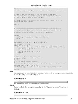 Advanced Bash-Scripting Guide
        #--------
        # Easy to understand if you take several hours to learn sed fundamentals.


        # Need to add one more line to the sed script to deal with
        #+ case where line of code has a comment following it on same line.
        # This is left as a non-trivial exercise.

        # Also, the above code deletes non-comment lines with a "*/" . . .
        #+ not a desirable result.

        exit 0


        # ----------------------------------------------------------------
        # Code below this line will not execute because of 'exit 0' above.

        # Stephane Chazelas suggests the following alternative:

        usage() {
          echo "Usage: `basename $0` C-program-file" >&2
          exit 1
        }

        WEIRD=`echo -n -e '377'`   # or WEIRD=$'377'
        [[ $# -eq 1 ]] || usage
        case `file "$1"` in
          *"C program text"*) sed -e "s%/*%${WEIRD}%g;s%*/%${WEIRD}%g" "$1" 
             | tr '377n' 'n377' 
             | sed -ne 'p;n' 
             | tr -d 'n' | tr '377' 'n';;
          *) usage;;
        esac

        #    This is still fooled by things like:
        #    printf("/*");
        #    or
        #    /* /* buggy embedded comment */
        #
        #    To handle all special cases (comments in strings, comments in string
        #+   where there is a ", " ...),
        #+   the only way is to write a C parser (using lex or yacc perhaps?).

        exit 0
which
        which command gives the full path to "command." This is useful for finding out whether a particular
        command or utility is installed on the system.

        $bash which rm

        /usr/bin/rm
       For an interesting use of this command, see Example 33-14.
whereis
       Similar to which, above, whereis command gives the full path to "command," but also to its
       manpage.

        $bash whereis rm



Chapter 15. External Filters, Programs and Commands                                                    257
 