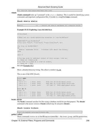 Advanced Bash-Scripting Guide
         rm: /bin/rm /usr/share/man/man1/rm.1.bz2
whatis
         whatis command looks up "command" in the whatis database. This is useful for identifying system
         commands and important configuration files. Consider it a simplified man command.

         $bash whatis whatis

         whatis                     (1)      - search the whatis database for complete words


         Example 15-33. Exploring /usr/X11R6/bin

         #!/bin/bash

         # What are all those mysterious binaries in /usr/X11R6/bin?

         DIRECTORY="/usr/X11R6/bin"
         # Try also "/bin", "/usr/bin", "/usr/local/bin", etc.

         for file in $DIRECTORY/*
         do
            whatis `basename $file`            # Echoes info about the binary.
         done

         exit 0

         #   You may wish to redirect output of this script, like so:
         #   ./what.sh >>whatis.db
         #   or view it a page at a time on stdout,
         #   ./what.sh | less
         See also Example 10-3.
vdir
         Show a detailed directory listing. The effect is similar to ls -lb.

         This is one of the GNU fileutils.

         bash$ vdir
         total 10
          -rw-r--r--         1 bozo    bozo         4034 Jul 18 22:04 data1.xrolo
          -rw-r--r--         1 bozo    bozo         4602 May 25 13:58 data1.xrolo.bak
          -rw-r--r--         1 bozo    bozo          877 Dec 17 2000 employment.xrolo

         bash ls -l
         total 10
          -rw-r--r--         1 bozo    bozo         4034 Jul 18 22:04 data1.xrolo
          -rw-r--r--         1 bozo    bozo         4602 May 25 13:58 data1.xrolo.bak
          -rw-r--r--         1 bozo    bozo          877 Dec 17 2000 employment.xrolo

locate, slocate
         The locate command searches for files using a database stored for just that purpose. The slocate
         command is the secure version of locate (which may be aliased to slocate).

         $bash locate hickson

         /usr/lib/xephem/catalogs/hickson.edb
getfacl, setfacl
         These commands retrieve or set the file access control list -- the owner, group, and file permissions.

Chapter 15. External Filters, Programs and Commands                                                          258
 