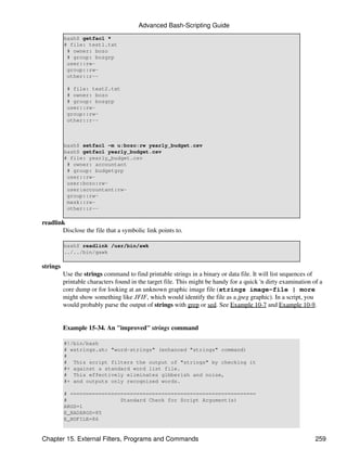 Advanced Bash-Scripting Guide
          bash$ getfacl *
          # file: test1.txt
           # owner: bozo
           # group: bozgrp
           user::rw-
           group::rw-
           other::r--

           # file: test2.txt
           # owner: bozo
           # group: bozgrp
           user::rw-
           group::rw-
           other::r--



          bash$ setfacl -m u:bozo:rw yearly_budget.csv
          bash$ getfacl yearly_budget.csv
          # file: yearly_budget.csv
           # owner: accountant
           # group: budgetgrp
           user::rw-
           user:bozo:rw-
           user:accountant:rw-
           group::rw-
           mask::rw-
           other::r--

readlink
       Disclose the file that a symbolic link points to.

          bash$ readlink /usr/bin/awk
          ../../bin/gawk

strings
          Use the strings command to find printable strings in a binary or data file. It will list sequences of
          printable characters found in the target file. This might be handy for a quick 'n dirty examination of a
          core dump or for looking at an unknown graphic image file (strings image-file | more
          might show something like JFIF, which would identify the file as a jpeg graphic). In a script, you
          would probably parse the output of strings with grep or sed. See Example 10-7 and Example 10-9.


          Example 15-34. An "improved" strings command

          #!/bin/bash
          # wstrings.sh: "word-strings" (enhanced "strings" command)
          #
          # This script filters the output of "strings" by checking it
          #+ against a standard word list file.
          # This effectively eliminates gibberish and noise,
          #+ and outputs only recognized words.

          # ===========================================================
          #                 Standard Check for Script Argument(s)
          ARGS=1
          E_BADARGS=85
          E_NOFILE=86


Chapter 15. External Filters, Programs and Commands                                                            259
 