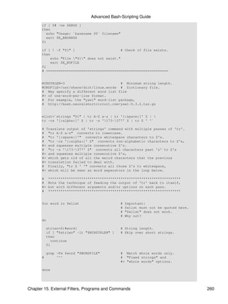 Advanced Bash-Scripting Guide
       if [ $# -ne $ARGS ]
       then
          echo "Usage: `basename $0` filename"
          exit $E_BADARGS
       fi

       if [ ! -f "$1" ]                       # Check if file exists.
       then
           echo "File "$1" does not exist."
           exit $E_NOFILE
       fi
       # ===========================================================


       MINSTRLEN=3                          # Minimum string length.
       WORDFILE=/usr/share/dict/linux.words # Dictionary file.
       # May specify a different word list file
       #+ of one-word-per-line format.
       # For example, the "yawl" word-list package,
       # http://bash.neuralshortcircuit.com/yawl-0.3.2.tar.gz


       wlist=`strings "$1" | tr A-Z a-z | tr '[:space:]' Z | 
       tr -cs '[:alpha:]' Z | tr -s '173-377' Z | tr Z ' '`

       # Translate output of 'strings' command with multiple passes of 'tr'.
       # "tr A-Z a-z" converts to lowercase.
       # "tr '[:space:]'" converts whitespace characters to Z's.
       # "tr -cs '[:alpha:]' Z" converts non-alphabetic characters to Z's,
       #+ and squeezes multiple consecutive Z's.
       # "tr -s '173-377' Z" converts all characters past 'z' to Z's
       #+ and squeezes multiple consecutive Z's,
       #+ which gets rid of all the weird characters that the previous
       #+ translation failed to deal with.
       # Finally, "tr Z ' '" converts all those Z's to whitespace,
       #+ which will be seen as word separators in the loop below.

       #    ****************************************************************
       #    Note the technique of feeding the output of 'tr' back to itself,
       #+   but with different arguments and/or options on each pass.
       #    ****************************************************************


       for word in $wlist                      #   Important:
                                               #   $wlist must not be quoted here.
                                               #   "$wlist" does not work.
                                               #   Why not?
       do

           strlen=${#word}                     # String length.
           if [ "$strlen" -lt "$MINSTRLEN" ]   # Skip over short strings.
           then
             continue
           fi

           grep -Fw $word "$WORDFILE"          # Match whole words only.
       #        ^^^                            # "Fixed strings" and
                                               #+ "whole words" options.

       done




Chapter 15. External Filters, Programs and Commands                                  260
 