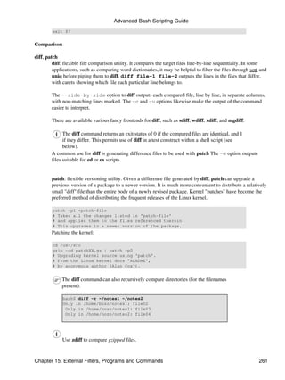 Advanced Bash-Scripting Guide
        exit $?


Comparison

diff, patch
         diff: flexible file comparison utility. It compares the target files line-by-line sequentially. In some
         applications, such as comparing word dictionaries, it may be helpful to filter the files through sort and
         uniq before piping them to diff. diff file-1 file-2 outputs the lines in the files that differ,
         with carets showing which file each particular line belongs to.

        The --side-by-side option to diff outputs each compared file, line by line, in separate columns,
        with non-matching lines marked. The -c and -u options likewise make the output of the command
        easier to interpret.

        There are available various fancy frontends for diff, such as sdiff, wdiff, xdiff, and mgdiff.

              The diff command returns an exit status of 0 if the compared files are identical, and 1
              if they differ. This permits use of diff in a test construct within a shell script (see
              below).
        A common use for diff is generating difference files to be used with patch The -e option outputs
        files suitable for ed or ex scripts.


        patch: flexible versioning utility. Given a difference file generated by diff, patch can upgrade a
        previous version of a package to a newer version. It is much more convenient to distribute a relatively
        small "diff" file than the entire body of a newly revised package. Kernel "patches" have become the
        preferred method of distributing the frequent releases of the Linux kernel.

        patch -p1 <patch-file
        # Takes all the changes listed in 'patch-file'
        # and applies them to the files referenced therein.
        # This upgrades to a newer version of the package.
        Patching the kernel:

        cd /usr/src
        gzip -cd patchXX.gz | patch -p0
        # Upgrading kernel source using 'patch'.
        # From the Linux kernel docs "README",
        # by anonymous author (Alan Cox?).


             The diff command can also recursively compare directories (for the filenames
             present).

             bash$ diff -r ~/notes1 ~/notes2
             Only in /home/bozo/notes1: file02
              Only in /home/bozo/notes1: file03
              Only in /home/bozo/notes2: file04




             Use zdiff to compare gzipped files.



Chapter 15. External Filters, Programs and Commands                                                           261
 