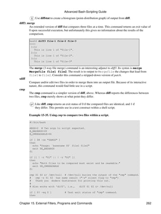 Advanced Bash-Scripting Guide

             Use diffstat to create a histogram (point-distribution graph) of output from diff.
diff3, merge
        An extended version of diff that compares three files at a time. This command returns an exit value of
        0 upon successful execution, but unfortunately this gives no information about the results of the
        comparison.

        bash$ diff3 file-1 file-2 file-3
        ====
         1:1c
           This is line 1 of "file-1".
         2:1c
           This is line 1 of "file-2".
         3:1c
           This is line 1 of "file-3"

        The merge (3-way file merge) command is an interesting adjunct to diff3. Its syntax is merge
        Mergefile file1 file2. The result is to output to Mergefile the changes that lead from
        file1 to file2. Consider this command a stripped-down version of patch.
sdiff
        Compare and/or edit two files in order to merge them into an output file. Because of its interactive
        nature, this command would find little use in a script.
cmp
        The cmp command is a simpler version of diff, above. Whereas diff reports the differences between
        two files, cmp merely shows at what point they differ.

             Like diff, cmp returns an exit status of 0 if the compared files are identical, and 1 if
             they differ. This permits use in a test construct within a shell script.

        Example 15-35. Using cmp to compare two files within a script.

        #!/bin/bash

        ARGS=2 # Two args to script expected.
        E_BADARGS=65
        E_UNREADABLE=66

        if [ $# -ne "$ARGS" ]
        then
           echo "Usage: `basename $0` file1 file2"
           exit $E_BADARGS
        fi

        if [[ ! -r "$1" || ! -r "$2" ]]
        then
           echo "Both files to be compared must exist and be readable."
           exit $E_UNREADABLE
        fi

        cmp $1 $2 &> /dev/null # /dev/null buries the output of the "cmp" command.
        #   cmp -s $1 $2 has same result ("-s" silent flag to "cmp")
        #   Thank you Anders Gustavsson for pointing this out.
        #
        # Also works with 'diff', i.e.,  diff $1 $2 &> /dev/null

        if [ $? -eq 0 ]                # Test exit status of "cmp" command.
        then


Chapter 15. External Filters, Programs and Commands                                                            262
 