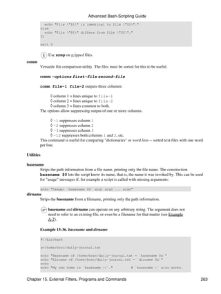 Advanced Bash-Scripting Guide
               echo "File "$1" is identical to file "$2"."
            else
               echo "File "$1" differs from file "$2"."
            fi

            exit 0


               Use zcmp on gzipped files.
comm
        Versatile file comparison utility. The files must be sorted for this to be useful.

        comm -options first-file second-file

        comm file-1 file-2 outputs three columns:

             ◊ column 1 = lines unique to file-1
             ◊ column 2 = lines unique to file-2
             ◊ column 3 = lines common to both.
        The options allow suppressing output of one or more columns.

               ◊ -1 suppresses column 1
               ◊ -2 suppresses column 2
               ◊ -3 suppresses column 3
               ◊ -12 suppresses both columns 1 and 2, etc.
        This command is useful for comparing "dictionaries" or word lists -- sorted text files with one word
        per line.

Utilities

basename
      Strips the path information from a file name, printing only the file name. The construction
      basename $0 lets the script know its name, that is, the name it was invoked by. This can be used
      for "usage" messages if, for example a script is called with missing arguments:

            echo "Usage: `basename $0` arg1 arg2 ... argn"
dirname
      Strips the basename from a filename, printing only the path information.

               basename and dirname can operate on any arbitrary string. The argument does not
               need to refer to an existing file, or even be a filename for that matter (see Example
               A-7).

        Example 15-36. basename and dirname

            #!/bin/bash

            a=/home/bozo/daily-journal.txt

            echo "Basename of /home/bozo/daily-journal.txt = `basename $a`"
            echo "Dirname of /home/bozo/daily-journal.txt = `dirname $a`"
            echo
            echo "My own home is `basename ~/`."         # `basename ~` also works.


Chapter 15. External Filters, Programs and Commands                                                       263
 