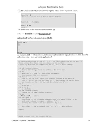 Advanced Bash-Scripting Guide

             This provides a handy means of removing files whose names begin with a dash.

             bash$ ls -l
             -rw-r--r-- 1 bozo bozo 0 Nov 25 12:29 -badname


             bash$ rm -- -badname

             bash$ ls -l
             total 0
       The double-dash is also used in conjunction with set.

       set -- $variable (as in Example 14-18)
-
       redirection from/to stdin or stdout [dash].

       bash$ cat -
       abc
       abc

       ...

       Ctl-D
       As expected, cat - echoes stdin, in this case keyboarded user input, to stdout. But, does I/O
       redirection using - have real-world applications?

       (cd /source/directory && tar cf - . ) | (cd /dest/directory && tar xpvf -)
       # Move entire file tree from one directory to another
       # [courtesy Alan Cox <a.cox@swansea.ac.uk>, with a minor change]

       #   1) cd /source/directory
       #      Source directory, where the files to be moved are.
       #   2) &&
       #     "And-list": if the 'cd' operation successful,
       #      then execute the next command.
       #   3) tar cf - .
       #      The 'c' option 'tar' archiving command creates a new archive,
       #      the 'f' (file) option, followed by '-' designates the target file
       #      as stdout, and do it in current directory tree ('.').
       #   4) |
       #      Piped to ...
       #   5) ( ... )
       #      a subshell
       #   6) cd /dest/directory
       #      Change to the destination directory.
       #   7) &&
       #     "And-list", as above
       #   8) tar xpvf -
       #      Unarchive ('x'), preserve ownership and file permissions ('p'),
       #      and send verbose messages to stdout ('v'),
       #      reading data from stdin ('f' followed by '-').
       #
       #       Note that 'x' is a command, and 'p', 'v', 'f' are options.
       #
       #   Whew!



       # More elegant than, but equivalent to:

Chapter 3. Special Characters                                                                          21
 