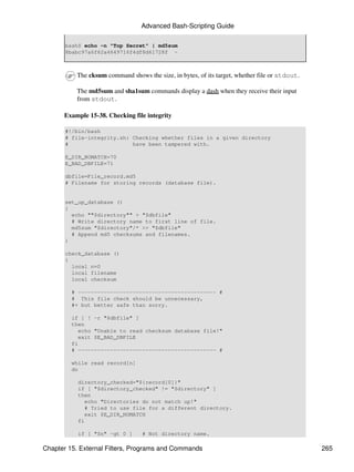 Advanced Bash-Scripting Guide

       bash$ echo -n "Top Secret" | md5sum
       8babc97a6f62a4649716f4df8d61728f -



          The cksum command shows the size, in bytes, of its target, whether file or stdout.

          The md5sum and sha1sum commands display a dash when they receive their input
          from stdout.

      Example 15-38. Checking file integrity

       #!/bin/bash
       # file-integrity.sh: Checking whether files in a given directory
       #                    have been tampered with.

       E_DIR_NOMATCH=70
       E_BAD_DBFILE=71

       dbfile=File_record.md5
       # Filename for storing records (database file).


       set_up_database ()
       {
         echo ""$directory"" > "$dbfile"
         # Write directory name to first line of file.
         md5sum "$directory"/* >> "$dbfile"
         # Append md5 checksums and filenames.
       }

       check_database ()
       {
         local n=0
         local filename
         local checksum

         # ------------------------------------------- #
         # This file check should be unnecessary,
         #+ but better safe than sorry.

         if [ ! -r "$dbfile" ]
         then
           echo "Unable to read checksum database file!"
           exit $E_BAD_DBFILE
         fi
         # ------------------------------------------- #

         while read record[n]
         do

           directory_checked="${record[0]}"
           if [ "$directory_checked" != "$directory" ]
           then
             echo "Directories do not match up!"
             # Tried to use file for a different directory.
             exit $E_DIR_NOMATCH
           fi

           if [ "$n" -gt 0 ]      # Not directory name.

Chapter 15. External Filters, Programs and Commands                                            265
 