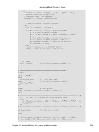 Advanced Bash-Scripting Guide
            then
              filename[n]=$( echo ${record[$n]} | awk '{ print $2 }' )
              # md5sum writes records backwards,
              #+ checksum first, then filename.
              checksum[n]=$( md5sum "${filename[n]}" )


              if [ "${record[n]}" = "${checksum[n]}" ]
              then
                echo "${filename[n]} unchanged."

              elif [ "`basename ${filename[n]}`" != "$dbfile" ]
                     # Skip over checksum database file,
                     #+ as it will change with each invocation of script.
                     # ---
                     # This unfortunately means that when running
                     #+ this script on $PWD, tampering with the
                     #+ checksum database file will not be detected.
                     # Exercise: Fix this.
                then
                  echo "${filename[n]} : CHECKSUM ERROR!"
                # File has been changed since last checked.
              fi

              fi



             let "n+=1"
           done <"$dbfile"      # Read from checksum database file.

       }

       # =================================================== #
       # main ()

       if [ -z "$1" ]
       then
          directory="$PWD"      # If not specified,
       else                     #+ use current working directory.
          directory="$1"
       fi

       clear                   # Clear screen.
       echo " Running file integrity check on $directory"
       echo

       # ------------------------------------------------------------------ #
         if [ ! -r "$dbfile" ] # Need to create database file?
         then
           echo "Setting up database file, ""$directory"/"$dbfile""."; echo
           set_up_database
         fi
       # ------------------------------------------------------------------ #

       check_database           # Do the actual work.

       echo

       # You may wish to redirect the stdout of this script to a file,
       #+ especially if the directory checked has many files in it.



Chapter 15. External Filters, Programs and Commands                             266
 