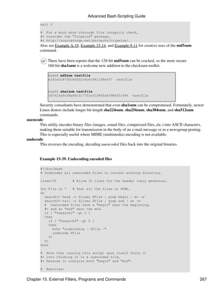 Advanced Bash-Scripting Guide
        exit 0

        # For a much more thorough file integrity check,
        #+ consider the "Tripwire" package,
        #+ http://sourceforge.net/projects/tripwire/.
        Also see Example A-19, Example 33-14, and Example 9-11 for creative uses of the md5sum
        command.

            There have been reports that the 128-bit md5sum can be cracked, so the more secure
            160-bit sha1sum is a welcome new addition to the checksum toolkit.

             bash$ md5sum testfile
             e181e2c8720c60522c4c4c981108e367         testfile


             bash$ sha1sum testfile
             5d7425a9c08a66c3177f1e31286fa40986ffc996           testfile

      Security consultants have demonstrated that even sha1sum can be compromised. Fortunately, newer
      Linux distros include longer bit-length sha224sum, sha256sum, sha384sum, and sha512sum
      commands.
uuencode
      This utility encodes binary files (images, sound files, compressed files, etc.) into ASCII characters,
      making them suitable for transmission in the body of an e-mail message or in a newsgroup posting.
      This is especially useful where MIME (multimedia) encoding is not available.
uudecode
      This reverses the encoding, decoding uuencoded files back into the original binaries.


        Example 15-39. Uudecoding encoded files

        #!/bin/bash
        # Uudecodes all uuencoded files in current working directory.

        lines=35           # Allow 35 lines for the header (very generous).

        for File in *     # Test all the files in $PWD.
        do
          search1=`head -n $lines $File | grep begin | wc -w`
          search2=`tail -n $lines $File | grep end | wc -w`
          # Uuencoded files have a "begin" near the beginning,
          #+ and an "end" near the end.
          if [ "$search1" -gt 0 ]
          then
             if [ "$search2" -gt 0 ]
             then
                echo "uudecoding - $File -"
                uudecode $File
             fi
          fi
        done

        # Note that running this script upon itself fools it
        #+ into thinking it is a uuencoded file,
        #+ because it contains both "begin" and "end".

        #   Exercise:


Chapter 15. External Filters, Programs and Commands                                                      267
 