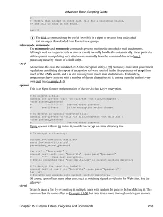 Advanced Bash-Scripting Guide
        # --------
        # Modify this script to check each file for a newsgroup header,
        #+ and skip to next if not found.

        exit 0


              The fold -s command may be useful (possibly in a pipe) to process long uudecoded
              text messages downloaded from Usenet newsgroups.
mimencode, mmencode
        The mimencode and mmencode commands process multimedia-encoded e-mail attachments.
        Although mail user agents (such as pine or kmail) normally handle this automatically, these particular
        utilities permit manipulating such attachments manually from the command-line or in batch
        processing mode by means of a shell script.
crypt
        At one time, this was the standard UNIX file encryption utility. [70] Politically-motivated government
        regulations prohibiting the export of encryption software resulted in the disappearance of crypt from
        much of the UNIX world, and it is still missing from most Linux distributions. Fortunately,
        programmers have come up with a number of decent alternatives to it, among them the author's very
        own cruft (see Example A-4).
openssl
        This is an Open Source implementation of Secure Sockets Layer encryption.

        # To encrypt a file:
        openssl aes-128-ecb -salt -in file.txt -out file.encrypted 
        -pass pass:my_password
        #          ^^^^^^^^^^^   User-selected password.
        #       aes-128-ecb      is the encryption method chosen.

        # To decrypt an openssl-encrypted file:
        openssl aes-128-ecb -d -salt -in file.encrypted -out file.txt 
        -pass pass:my_password
        #          ^^^^^^^^^^^   User-selected password.
        Piping openssl to/from tar makes it possible to encrypt an entire directory tree.

        # To encrypt a directory:

        sourcedir="/home/bozo/testfiles"
        encrfile="encr-dir.tar.gz"
        password=my_secret_password

        tar czvf - "$sourcedir" |
        openssl des3 -salt -out "$encrfile" -pass pass:"$password"
        #       ^^^^   Uses des3 encryption.
        # Writes encrypted file "encr-dir.tar.gz" in current working directory.

        # To decrypt the resulting tarball:
        openssl des3 -d -salt -in "$encrfile" -pass pass:"$password" |
        tar -xzv
        # Decrypts and unpacks into current working directory.
        Of course, openssl has many other uses, such as obtaining signed certificates for Web sites. See the
        info page.
shred
        Securely erase a file by overwriting it multiple times with random bit patterns before deleting it. This
        command has the same effect as Example 15-60, but does it in a more thorough and elegant manner.



Chapter 15. External Filters, Programs and Commands                                                          268
 