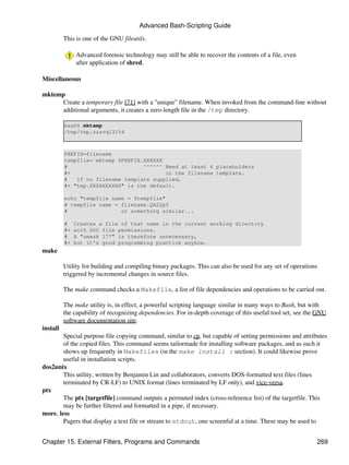 Advanced Bash-Scripting Guide

          This is one of the GNU fileutils.

               Advanced forensic technology may still be able to recover the contents of a file, even
               after application of shred.

Miscellaneous

mktemp
     Create a temporary file [71] with a "unique" filename. When invoked from the command-line without
     additional arguments, it creates a zero-length file in the /tmp directory.

          bash$ mktemp
          /tmp/tmp.zzsvql3154



          PREFIX=filename
          tempfile=`mktemp $PREFIX.XXXXXX`
          #                        ^^^^^^ Need at least 6 placeholders
          #+                               in the filename template.
          #   If no filename template supplied,
          #+ "tmp.XXXXXXXXXX" is the default.

          echo "tempfile name = $tempfile"
          # tempfile name = filename.QA2ZpY
          #                 or something similar...

          #    Creates a file of that name in the current working directory
          #+   with 600 file permissions.
          #    A "umask 177" is therefore unnecessary,
          #+   but it's good programming practice anyhow.
make

          Utility for building and compiling binary packages. This can also be used for any set of operations
          triggered by incremental changes in source files.

          The make command checks a Makefile, a list of file dependencies and operations to be carried out.

          The make utility is, in effect, a powerful scripting language similar in many ways to Bash, but with
          the capability of recognizing dependencies. For in-depth coverage of this useful tool set, see the GNU
          software documentation site.
install
        Special purpose file copying command, similar to cp, but capable of setting permissions and attributes
        of the copied files. This command seems tailormade for installing software packages, and as such it
        shows up frequently in Makefiles (in the make install : section). It could likewise prove
        useful in installation scripts.
dos2unix
        This utility, written by Benjamin Lin and collaborators, converts DOS-formatted text files (lines
        terminated by CR-LF) to UNIX format (lines terminated by LF only), and vice-versa.
ptx
        The ptx [targetfile] command outputs a permuted index (cross-reference list) of the targetfile. This
        may be further filtered and formatted in a pipe, if necessary.
more, less
        Pagers that display a text file or stream to stdout, one screenful at a time. These may be used to


Chapter 15. External Filters, Programs and Commands                                                         269
 