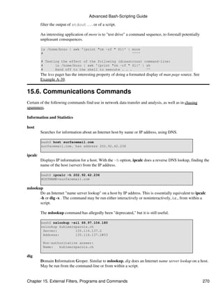 Advanced Bash-Scripting Guide

         filter the output of stdout . . . or of a script.

         An interesting application of more is to "test drive" a command sequence, to forestall potentially
         unpleasant consequences.

         ls /home/bozo | awk '{print "rm -rf " $1}' | more
         #                                            ^^^^

         # Testing the effect of the following (disastrous) command-line:
         #      ls /home/bozo | awk '{print "rm -rf " $1}' | sh
         #      Hand off to the shell to execute . . .       ^^
         The less pager has the interesting property of doing a formatted display of man page source. See
         Example A-39.


15.6. Communications Commands
Certain of the following commands find use in network data transfer and analysis, as well as in chasing
spammers.

Information and Statistics

host
         Searches for information about an Internet host by name or IP address, using DNS.

         bash$ host surfacemail.com
         surfacemail.com. has address 202.92.42.236

ipcalc
         Displays IP information for a host. With the -h option, ipcalc does a reverse DNS lookup, finding the
         name of the host (server) from the IP address.

         bash$ ipcalc -h 202.92.42.236
         HOSTNAME=surfacemail.com

nslookup
       Do an Internet "name server lookup" on a host by IP address. This is essentially equivalent to ipcalc
       -h or dig -x . The command may be run either interactively or noninteractively, i.e., from within a
       script.

         The nslookup command has allegedly been "deprecated," but it is still useful.

         bash$ nslookup -sil 66.97.104.180
         nslookup kuhleersparnis.ch
          Server:         135.116.137.2
          Address:        135.116.137.2#53

          Non-authoritative answer:
          Name:   kuhleersparnis.ch

dig
         Domain Information Groper. Similar to nslookup, dig does an Internet name server lookup on a host.
         May be run from the command-line or from within a script.


Chapter 15. External Filters, Programs and Commands                                                           270
 