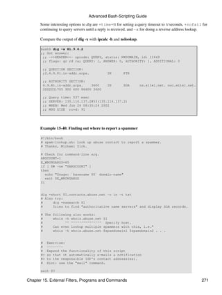 Advanced Bash-Scripting Guide

      Some interesting options to dig are +time=N for setting a query timeout to N seconds, +nofail for
      continuing to query servers until a reply is received, and -x for doing a reverse address lookup.

      Compare the output of dig -x with ipcalc -h and nslookup.

       bash$ dig -x 81.9.6.2
       ;; Got answer:
        ;; ->>HEADER<<- opcode: QUERY, status: NXDOMAIN, id: 11649
        ;; flags: qr rd ra; QUERY: 1, ANSWER: 0, AUTHORITY: 1, ADDITIONAL: 0

        ;; QUESTION SECTION:
        ;2.6.9.81.in-addr.arpa.              IN       PTR

        ;; AUTHORITY SECTION:
        6.9.81.in-addr.arpa.    3600         IN       SOA         ns.eltel.net. noc.eltel.net.
        2002031705 900 600 86400 3600

        ;;   Query time: 537 msec
        ;;   SERVER: 135.116.137.2#53(135.116.137.2)
        ;;   WHEN: Wed Jun 26 08:35:24 2002
        ;;   MSG SIZE rcvd: 91




      Example 15-40. Finding out where to report a spammer

       #!/bin/bash
       # spam-lookup.sh: Look up abuse contact to report a spammer.
       # Thanks, Michael Zick.

       # Check for command-line arg.
       ARGCOUNT=1
       E_WRONGARGS=65
       if [ $# -ne "$ARGCOUNT" ]
       then
          echo "Usage: `basename $0` domain-name"
          exit $E_WRONGARGS
       fi


       dig +short $1.contacts.abuse.net -c in -t txt
       # Also try:
       #     dig +nssearch $1
       #     Tries to find "authoritative name servers" and display SOA records.

       # The following also works:
       #     whois -h whois.abuse.net $1
       #           ^^ ^^^^^^^^^^^^^^^ Specify host.
       #     Can even lookup multiple spammers with this, i.e."
       #     whois -h whois.abuse.net $spamdomain1 $spamdomain2 . . .


       #    Exercise:
       #    --------
       #    Expand the functionality of this script
       #+   so that it automatically e-mails a notification
       #+   to the responsible ISP's contact address(es).
       #    Hint: use the "mail" command.

       exit $?

Chapter 15. External Filters, Programs and Commands                                                271
 