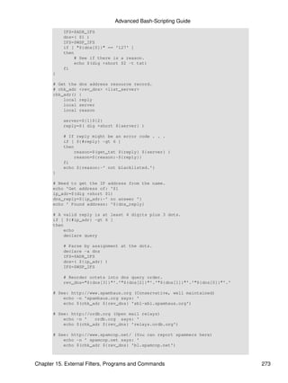 Advanced Bash-Scripting Guide
           IFS=$ADR_IFS
           dns=( $1 )
           IFS=$WSP_IFS
           if [ "${dns[0]}" == '127' ]
           then
               # See if there is a reason.
               echo $(dig +short $2 -t txt)
           fi
       }

       # Get the   dns address resource record.
       # chk_adr   <rev_dns> <list_server>
       chk_adr()   {
           local   reply
           local   server
           local   reason

           server=${1}${2}
           reply=$( dig +short ${server} )

           # If reply might be an error code . . .
           if [ ${#reply} -gt 6 ]
           then
               reason=$(get_txt ${reply} ${server} )
               reason=${reason:-${reply}}
           fi
           echo ${reason:-' not blacklisted.'}
       }

       # Need to get the IP address from the name.
       echo 'Get address of: '$1
       ip_adr=$(dig +short $1)
       dns_reply=${ip_adr:-' no answer '}
       echo ' Found address: '${dns_reply}

       # A valid reply is at least 4 digits plus 3 dots.
       if [ ${#ip_adr} -gt 6 ]
       then
           echo
           declare query

           # Parse by assignment at the dots.
           declare -a dns
           IFS=$ADR_IFS
           dns=( ${ip_adr} )
           IFS=$WSP_IFS

           # Reorder octets into dns query order.
           rev_dns="${dns[3]}"'.'"${dns[2]}"'.'"${dns[1]}"'.'"${dns[0]}"'.'

       # See: http://www.spamhaus.org (Conservative, well maintained)
           echo -n 'spamhaus.org says: '
           echo $(chk_adr ${rev_dns} 'sbl-xbl.spamhaus.org')

       # See: http://ordb.org (Open mail relays)
           echo -n '   ordb.org says: '
           echo $(chk_adr ${rev_dns} 'relays.ordb.org')

       # See: http://www.spamcop.net/ (You can report spammers here)
           echo -n ' spamcop.net says: '
           echo $(chk_adr ${rev_dns} 'bl.spamcop.net')



Chapter 15. External Filters, Programs and Commands                           273
 