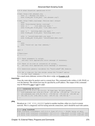 Advanced Bash-Scripting Guide
       # # # other blacklist operations # # #

       # See: http://cbl.abuseat.org.
           echo -n ' abuseat.org says: '
           echo $(chk_adr ${rev_dns} 'cbl.abuseat.org')

       # See: http://dsbl.org/usage (Various mail relays)
           echo
           echo 'Distributed Server Listings'
           echo -n '       list.dsbl.org says: '
           echo $(chk_adr ${rev_dns} 'list.dsbl.org')

            echo -n '   multihop.dsbl.org says: '
            echo $(chk_adr ${rev_dns} 'multihop.dsbl.org')

            echo -n 'unconfirmed.dsbl.org says: '
            echo $(chk_adr ${rev_dns} 'unconfirmed.dsbl.org')

       else
           echo
           echo 'Could not use that address.'
       fi

       exit 0

       # Exercises:
       # --------

       # 1) Check arguments to script,
       #    and exit with appropriate error message if necessary.

       # 2) Check if on-line at invocation of script,
       #    and exit with appropriate error message if necessary.

       # 3) Substitute generic variables for "hard-coded" BHL domains.

       # 4) Set a time-out for the script using the "+time=" option
            to the 'dig' command.
       For a much more elaborate version of the above script, see Example A-28.
traceroute
       Trace the route taken by packets sent to a remote host. This command works within a LAN, WAN, or
       over the Internet. The remote host may be specified by an IP address. The output of this command
       may be filtered by grep or sed in a pipe.

       bash$ traceroute 81.9.6.2
       traceroute to 81.9.6.2 (81.9.6.2), 30 hops max, 38 byte packets
        1 tc43.xjbnnbrb.com (136.30.178.8) 191.303 ms 179.400 ms 179.767 ms
        2 or0.xjbnnbrb.com (136.30.178.1) 179.536 ms 179.534 ms 169.685 ms
        3 192.168.11.101 (192.168.11.101) 189.471 ms 189.556 ms *
        ...

ping
       Broadcast an ICMP ECHO_REQUEST packet to another machine, either on a local or remote
       network. This is a diagnostic tool for testing network connections, and it should be used with caution.

       bash$ ping localhost
       PING localhost.localdomain (127.0.0.1) from 127.0.0.1 : 56(84) bytes of data.
        64 bytes from localhost.localdomain (127.0.0.1): icmp_seq=0 ttl=255 time=709 usec
        64 bytes from localhost.localdomain (127.0.0.1): icmp_seq=1 ttl=255 time=286 usec


Chapter 15. External Filters, Programs and Commands                                                       274
 