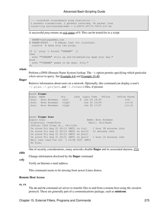 Advanced Bash-Scripting Guide

          --- localhost.localdomain ping statistics ---
          2 packets transmitted, 2 packets received, 0% packet loss
          round-trip min/avg/max/mdev = 0.286/0.497/0.709/0.212 ms

         A successful ping returns an exit status of 0. This can be tested for in a script.

           HNAME=nastyspammer.com
         # HNAME=$HOST     # Debug: test for localhost.
           count=2 # Send only two pings.

         if [[ `ping -c $count "$HNAME"` ]]
         then
            echo ""$HNAME" still up and broadcasting spam your way."
         else
            echo ""$HNAME" seems to be down. Pity."
         fi
whois
         Perform a DNS (Domain Name System) lookup. The -h option permits specifying which particular
         whois server to query. See Example 4-6 and Example 15-40.
finger
         Retrieve information about users on a network. Optionally, this command can display a user's
         ~/.plan, ~/.project, and ~/.forward files, if present.

         bash$ finger
         Login Name                  Tty         Idle     Login Time    Office          Office Phone
          bozo   Bozo Bozeman         tty1            8    Jun 25 16:59                      (:0)
          bozo   Bozo Bozeman         ttyp0                Jun 25 16:59                      (:0.0)
          bozo   Bozo Bozeman         ttyp1                Jun 25 17:07                      (:0.0)



         bash$ finger bozo
         Login: bozo                              Name: Bozo Bozeman
          Directory: /home/bozo                    Shell: /bin/bash
          Office: 2355 Clown St., 543-1234
          On since Fri Aug 31 20:13 (MST) on tty1     1 hour 38 minutes idle
          On since Fri Aug 31 20:13 (MST) on pts/0    12 seconds idle
          On since Fri Aug 31 20:13 (MST) on pts/1
          On since Fri Aug 31 20:31 (MST) on pts/2    1 hour 16 minutes idle
          Mail last read Tue Jul 3 10:08 2007 (MST)
          No Plan.

         Out of security considerations, many networks disable finger and its associated daemon. [72]
chfn
         Change information disclosed by the finger command.
vrfy
         Verify an Internet e-mail address.

         This command seems to be missing from newer Linux distros.

Remote Host Access

sx, rx
         The sx and rx command set serves to transfer files to and from a remote host using the xmodem
         protocol. These are generally part of a communications package, such as minicom.


Chapter 15. External Filters, Programs and Commands                                                      275
 
