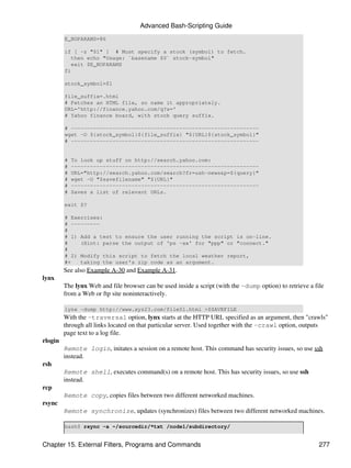Advanced Bash-Scripting Guide
         E_NOPARAMS=86

         if [ -z "$1" ] # Must specify a stock (symbol) to fetch.
            then echo "Usage: `basename $0` stock-symbol"
            exit $E_NOPARAMS
         fi

         stock_symbol=$1

         file_suffix=.html
         # Fetches an HTML file, so name it appropriately.
         URL='http://finance.yahoo.com/q?s='
         # Yahoo finance board, with stock query suffix.

         # -----------------------------------------------------------
         wget -O ${stock_symbol}${file_suffix} "${URL}${stock_symbol}"
         # -----------------------------------------------------------


         #   To look up stuff on http://search.yahoo.com:
         #   -----------------------------------------------------------
         #   URL="http://search.yahoo.com/search?fr=ush-news&p=${query}"
         #   wget -O "$savefilename" "${URL}"
         #   -----------------------------------------------------------
         #   Saves a list of relevant URLs.

         exit $?

         # Exercises:
         # ---------
         #
         # 1) Add a test to ensure the user running the script is on-line.
         #    (Hint: parse the output of 'ps -ax' for "ppp" or "connect."
         #
         # 2) Modify this script to fetch the local weather report,
         #+   taking the user's zip code as an argument.
         See also Example A-30 and Example A-31.
lynx
         The lynx Web and file browser can be used inside a script (with the -dump option) to retrieve a file
         from a Web or ftp site noninteractively.

         lynx -dump http://www.xyz23.com/file01.html >$SAVEFILE
         With the -traversal option, lynx starts at the HTTP URL specified as an argument, then "crawls"
         through all links located on that particular server. Used together with the -crawl option, outputs
         page text to a log file.
rlogin
         Remote login, initates a session on a remote host. This command has security issues, so use ssh
         instead.
rsh
         Remote shell, executes command(s) on a remote host. This has security issues, so use ssh
         instead.
rcp
         Remote copy, copies files between two different networked machines.
rsync
         Remote synchronize, updates (synchronizes) files between two different networked machines.

         bash$ rsync -a ~/sourcedir/*txt /node1/subdirectory/


Chapter 15. External Filters, Programs and Commands                                                        277
 