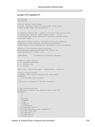 Advanced Bash-Scripting Guide



      Example 15-43. Updating FC4

       #!/bin/bash
       # fc4upd.sh

       # Script author: Frank Wang.
       # Slight stylistic modifications by ABS Guide author.
       # Used in ABS Guide with permission.


       #    Download Fedora Core 4 update from mirror site using rsync.
       #    Should also work for newer Fedora Cores -- 5, 6, . . .
       #    Only download latest package if multiple versions exist,
       #+   to save space.

       URL=rsync://distro.ibiblio.org/fedora-linux-core/updates/
       # URL=rsync://ftp.kddilabs.jp/fedora/core/updates/
       # URL=rsync://rsync.planetmirror.com/fedora-linux-core/updates/

       DEST=${1:-/var/www/html/fedora/updates/}
       LOG=/tmp/repo-update-$(/bin/date +%Y-%m-%d).txt
       PID_FILE=/var/run/${0##*/}.pid

       E_RETURN=85          # Something unexpected happened.


       #   General rsync options
       #   -r: recursive download
       #   -t: reserve time
       #   -v: verbose

       OPTS="-rtv --delete-excluded --delete-after --partial"

       # rsync include pattern
       # Leading slash causes absolute path name match.
       INCLUDE=(
           "/4/i386/kde-i18n-Chinese*"
       #   ^                         ^
       # Quoting is necessary to prevent globbing.
       )


       # rsync exclude pattern
       # Temporarily comment out unwanted pkgs using "#" . . .
       EXCLUDE=(
           /1
           /2
           /3
           /testing
           /4/SRPMS
           /4/ppc
           /4/x86_64
           /4/i386/debug
          "/4/i386/kde-i18n-*"
          "/4/i386/openoffice.org-langpack-*"
          "/4/i386/*i586.rpm"
          "/4/i386/GFS-*"
          "/4/i386/cman-*"
          "/4/i386/dlm-*"


Chapter 15. External Filters, Programs and Commands                       278
 