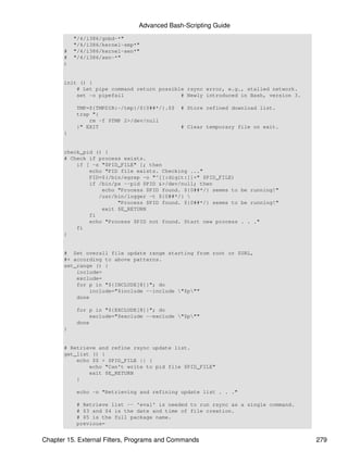 Advanced Bash-Scripting Guide
           "/4/i386/gnbd-*"
           "/4/i386/kernel-smp*"
       #   "/4/i386/kernel-xen*"
       #   "/4/i386/xen-*"
       )


       init () {
           # Let pipe command return possible rsync error, e.g., stalled network.
           set -o pipefail                  # Newly introduced in Bash, version 3.

           TMP=${TMPDIR:-/tmp}/${0##*/}.$$   # Store refined download list.
           trap "{
               rm -f $TMP 2>/dev/null
           }" EXIT                           # Clear temporary file on exit.
       }


       check_pid () {
       # Check if process exists.
           if [ -s "$PID_FILE" ]; then
               echo "PID file exists. Checking ..."
               PID=$(/bin/egrep -o "^[[:digit:]]+" $PID_FILE)
               if /bin/ps --pid $PID &>/dev/null; then
                   echo "Process $PID found. ${0##*/} seems to be running!"
                  /usr/bin/logger -t ${0##*/} 
                        "Process $PID found. ${0##*/} seems to be running!"
                   exit $E_RETURN
               fi
               echo "Process $PID not found. Start new process . . ."
           fi
       }


       # Set overall file update range starting from root or $URL,
       #+ according to above patterns.
       set_range () {
           include=
           exclude=
           for p in "${INCLUDE[@]}"; do
               include="$include --include "$p""
           done

           for p in "${EXCLUDE[@]}"; do
               exclude="$exclude --exclude "$p""
           done
       }


       # Retrieve and refine rsync update list.
       get_list () {
           echo $$ > $PID_FILE || {
               echo "Can't write to pid file $PID_FILE"
               exit $E_RETURN
           }

           echo -n "Retrieving and refining update list . . ."

           # Retrieve list -- 'eval' is needed to run rsync as a single command.
           # $3 and $4 is the date and time of file creation.
           # $5 is the full package name.
           previous=


Chapter 15. External Filters, Programs and Commands                                  279
 