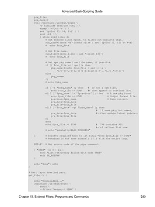 Advanced Bash-Scripting Guide
           pre_file=
           pre_date=0
           eval /bin/nice /usr/bin/rsync 
               -r $include $exclude $URL | 
               egrep '^dr.x|^-r' | 
               awk '{print $3, $4, $5}' | 
               sort -k3 | 
               { while read line; do
                   # Get seconds since epoch, to filter out obsolete pkgs.
                   cur_date=$(date -d "$(echo $line | awk '{print $1, $2}')" +%s)
                   # echo $cur_date

                    # Get file name.
                    cur_file=$(echo $line | awk '{print $3}')
                    # echo $cur_file

                    # Get rpm pkg name from file name, if possible.
                    if [[ $cur_file == *rpm ]]; then
                        pkg_name=$(echo $cur_file | sed -r -e 
                            's/(^([^_-]+[_-])+)[[:digit:]]+..*[_-].*$/1/')
                    else
                        pkg_name=
                    fi
                    # echo $pkg_name

                    if [ -z "$pkg_name" ]; then   # If not a rpm file,
                        echo $cur_file >> $TMP    #+ then append to download list.
                    elif [ "$pkg_name" != "$previous" ]; then   # A new pkg found.
                        echo $pre_file >> $TMP                  # Output latest file.
                        previous=$pkg_name                      # Save current.
                        pre_date=$cur_date
                        pre_file=$cur_file
                    elif [ "$cur_date" -gt "$pre_date" ]; then
                                                        # If same pkg, but newer,
                        pre_date=$cur_date              #+ then update latest pointer.
                        pre_file=$cur_file
                    fi
                    done
                    echo $pre_file >> $TMP              # TMP contains ALL
                                                        #+ of refined list now.
                    # echo "subshell=$BASH_SUBSHELL"

           }        # Bracket required here to let final "echo $pre_file >> $TMP"
                    # Remained in the same subshell ( 1 ) with the entire loop.

           RET=$?   # Get return code of the pipe command.

           [ "$RET" -ne 0 ] && {
               echo "List retrieving failed with code $RET"
               exit $E_RETURN
           }

           echo "done"; echo
       }

       # Real rsync download part.
       get_file () {

           echo "Downloading..."
           /bin/nice /usr/bin/rsync 
               $OPTS 
               --filter "merge,+/ $TMP" 


Chapter 15. External Filters, Programs and Commands                                      280
 