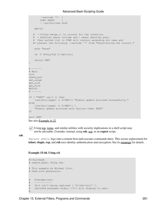 Advanced Bash-Scripting Guide
                  --exclude '*' 
                  $URL $DEST     
                  | /usr/bin/tee $LOG

           RET=$?

           #    --filter merge,+/ is crucial for the intention.
           #    + modifier means include and / means absolute path.
           #    Then sorted list in $TMP will contain ascending dir name and
           #+   prevent the following --exclude '*' from "shortcutting the circuit."

           echo "Done"

           rm -f $PID_FILE 2>/dev/null

           return $RET
       }

       # -------
       # Main
       init
       check_pid
       set_range
       get_list
       get_file
       RET=$?
       # -------

       if [ "$RET" -eq 0 ]; then
           /usr/bin/logger -t ${0##*/} "Fedora update mirrored successfully."
       else
           /usr/bin/logger -t ${0##*/} 
           "Fedora update mirrored with failure code: $RET"
       fi

       exit $RET
      See also Example A-32.

           Using rcp, rsync, and similar utilities with security implications in a shell script may
           not be advisable. Consider, instead, using ssh, scp, or an expect script.
ssh
      Secure shell, logs onto a remote host and executes commands there. This secure replacement for
      telnet, rlogin, rcp, and rsh uses identity authentication and encryption. See its manpage for details.


      Example 15-44. Using ssh

       #!/bin/bash
       # remote.bash: Using ssh.

       # This example by Michael Zick.
       # Used with permission.


       #   Presumptions:
       #   ------------
       #   fd-2 isn't being captured ( '2>/dev/null' ).
       #   ssh/sshd presumes stderr ('2') will display to user.
       #


Chapter 15. External Filters, Programs and Commands                                                     281
 