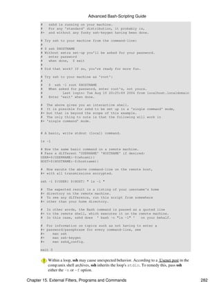 Advanced Bash-Scripting Guide
       #    sshd is running on your machine.
       #    For any 'standard' distribution, it probably is,
       #+   and without any funky ssh-keygen having been done.

       #   Try ssh to your machine from the command-line:
       #
       #   $ ssh $HOSTNAME
       #   Without extra set-up you'll be asked for your password.
       #     enter password
       #     when done, $ exit
       #
       #   Did that work? If so, you're ready for more fun.

       # Try ssh to your machine as 'root':
       #
       #   $ ssh -l root $HOSTNAME
       #   When asked for password, enter root's, not yours.
       #          Last login: Tue Aug 10 20:25:49 2004 from localhost.localdomain
       #   Enter 'exit' when done.

       #    The above gives you an interactive shell.
       #    It is possible for sshd to be set up in a 'single command' mode,
       #+   but that is beyond the scope of this example.
       #    The only thing to note is that the following will work in
       #+   'single command' mode.


       # A basic, write stdout (local) command.

       ls -l

       # Now the same basic command on a remote machine.
       # Pass a different 'USERNAME' 'HOSTNAME' if desired:
       USER=${USERNAME:-$(whoami)}
       HOST=${HOSTNAME:-$(hostname)}

       # Now excute the above command-line on the remote host,
       #+ with all transmissions encrypted.

       ssh -l ${USER} ${HOST} " ls -l "

       #    The expected result is a listing of your username's home
       #+   directory on the remote machine.
       #    To see any difference, run this script from somewhere
       #+   other than your home directory.

       # In other words, the Bash command is passed as a quoted line
       #+ to the remote shell, which executes it on the remote machine.
       # In this case, sshd does ' bash -c "ls -l" '     on your behalf.

       # For information on topics such as not having to enter a
       #+ password/passphrase for every command-line, see
       #+    man ssh
       #+    man ssh-keygen
       #+    man sshd_config.

       exit 0


            Within a loop, ssh may cause unexpected behavior. According to a Usenet post in the
            comp.unix shell archives, ssh inherits the loop's stdin. To remedy this, pass ssh
            either the -n or -f option.

Chapter 15. External Filters, Programs and Commands                                               282
 