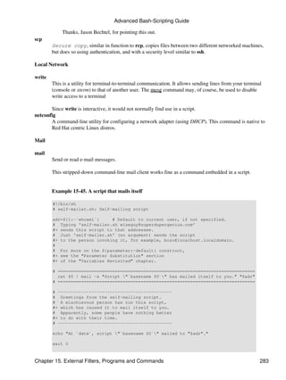 Advanced Bash-Scripting Guide

            Thanks, Jason Bechtel, for pointing this out.
scp
        Secure copy, similar in function to rcp, copies files between two different networked machines,
        but does so using authentication, and with a security level similar to ssh.

Local Network

write
        This is a utility for terminal-to-terminal communication. It allows sending lines from your terminal
        (console or xterm) to that of another user. The mesg command may, of course, be used to disable
        write access to a terminal

       Since write is interactive, it would not normally find use in a script.
netconfig
       A command-line utility for configuring a network adapter (using DHCP). This command is native to
       Red Hat centric Linux distros.

Mail

mail
        Send or read e-mail messages.

        This stripped-down command-line mail client works fine as a command embedded in a script.


        Example 15-45. A script that mails itself

        #!/bin/sh
        # self-mailer.sh: Self-mailing script

        adr=${1:-`whoami`}     # Default to current user, if not specified.
        # Typing 'self-mailer.sh wiseguy@superdupergenius.com'
        #+ sends this script to that addressee.
        # Just 'self-mailer.sh' (no argument) sends the script
        #+ to the person invoking it, for example, bozo@localhost.localdomain.
        #
        # For more on the ${parameter:-default} construct,
        #+ see the "Parameter Substitution" section
        #+ of the "Variables Revisited" chapter.

        # ============================================================================
          cat $0 | mail -s "Script "`basename $0`" has mailed itself to you." "$adr"
        # ============================================================================

        # --------------------------------------------
        # Greetings from the self-mailing script.
        # A mischievous person has run this script,
        #+ which has caused it to mail itself to you.
        # Apparently, some people have nothing better
        #+ to do with their time.
        # --------------------------------------------

        echo "At `date`, script "`basename $0`" mailed to "$adr"."

        exit 0



Chapter 15. External Filters, Programs and Commands                                                        283
 