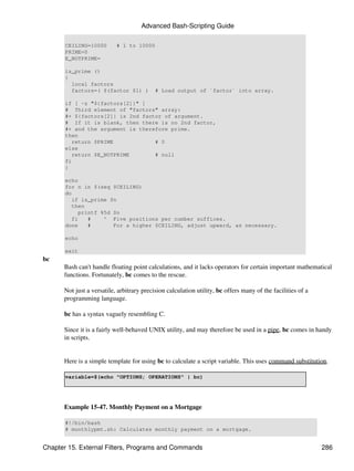 Advanced Bash-Scripting Guide

       CEILING=10000       # 1 to 10000
       PRIME=0
       E_NOTPRIME=

       is_prime ()
       {
         local factors
         factors=( $(factor $1) )          # Load output of `factor` into array.

       if [ -z "${factors[2]}" ]
       # Third element of "factors" array:
       #+ ${factors[2]} is 2nd factor of argument.
       # If it is blank, then there is no 2nd factor,
       #+ and the argument is therefore prime.
       then
          return $PRIME            # 0
       else
          return $E_NOTPRIME       # null
       fi
       }

       echo
       for n in $(seq $CEILING)
       do
          if is_prime $n
          then
            printf %5d $n
          fi   #    ^ Five positions per number suffices.
       done    #       For a higher $CEILING, adjust upward, as necessary.

       echo

       exit
bc
      Bash can't handle floating point calculations, and it lacks operators for certain important mathematical
      functions. Fortunately, bc comes to the rescue.

      Not just a versatile, arbitrary precision calculation utility, bc offers many of the facilities of a
      programming language.

      bc has a syntax vaguely resembling C.

      Since it is a fairly well-behaved UNIX utility, and may therefore be used in a pipe, bc comes in handy
      in scripts.


      Here is a simple template for using bc to calculate a script variable. This uses command substitution.

       variable=$(echo "OPTIONS; OPERATIONS" | bc)




      Example 15-47. Monthly Payment on a Mortgage

       #!/bin/bash
       # monthlypmt.sh: Calculates monthly payment on a mortgage.


Chapter 15. External Filters, Programs and Commands                                                          286
 
