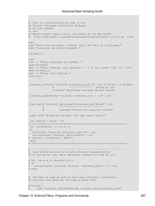 Advanced Bash-Scripting Guide


       #    This is a modification of code in the
       #+   "mcalc" (mortgage calculator) package,
       #+   by Jeff Schmidt
       #+   and
       #+   Mendel Cooper (yours truly, the author of the ABS Guide).
       #     http://www.ibiblio.org/pub/Linux/apps/financial/mcalc-1.6.tar.gz   [15k]

       echo
       echo "Given the principal, interest rate, and term of a mortgage,"
       echo "calculate the monthly payment."

       bottom=1.0

       echo
       echo   -n "Enter principal (no commas) "
       read   principal
       echo   -n "Enter interest rate (percent) "   # If 12%, enter "12", not ".12".
       read   interest_r
       echo   -n "Enter term (months) "
       read   term


        interest_r=$(echo "scale=9; $interest_r/100.0" | bc) # Convert to decimal.
                        #           ^^^^^^^^^^^^^^^^^ Divide by 100.
                        # "scale" determines how many decimal places.

        interest_rate=$(echo "scale=9; $interest_r/12 + 1.0" | bc)


        top=$(echo "scale=9; $principal*$interest_rate^$term" | bc)
                 #           ^^^^^^^^^^^^^^^^^^^^^^^^^^^^^^^
                 #           Standard formula for figuring interest.

        echo; echo "Please be patient. This may take a while."

        let "months = $term - 1"
       # ====================================================================
        for ((x=$months; x > 0; x--))
        do
           bot=$(echo "scale=9; $interest_rate^$x" | bc)
           bottom=$(echo "scale=9; $bottom+$bot" | bc)
       # bottom = $(($bottom + $bot"))
        done
       # ====================================================================

       # --------------------------------------------------------------------
       # Rick Boivie pointed out a more efficient implementation
       #+ of the above loop, which decreases computation time by 2/3.

       # for ((x=1; x <= $months; x++))
       # do
       #   bottom=$(echo "scale=9; $bottom * $interest_rate + 1" | bc)
       # done


       # And then he came up with an even more efficient alternative,
       #+ one that cuts down the run time by about 95%!

       # bottom=`{
       #     echo "scale=9; bottom=$bottom; interest_rate=$interest_rate"


Chapter 15. External Filters, Programs and Commands                                     287
 
