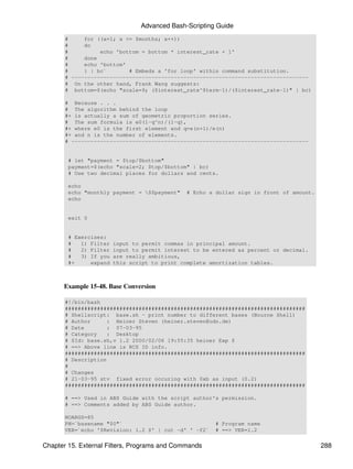 Advanced Bash-Scripting Guide
       #     for ((x=1; x <= $months; x++))
       #     do
       #          echo 'bottom = bottom * interest_rate + 1'
       #     done
       #     echo 'bottom'
       #     } | bc`       # Embeds a 'for loop' within command substitution.
       # --------------------------------------------------------------------------
       # On the other hand, Frank Wang suggests:
       # bottom=$(echo "scale=9; ($interest_rate^$term-1)/($interest_rate-1)" | bc)

       # Because . . .
       # The algorithm behind the loop
       #+ is actually a sum of geometric proportion series.
       # The sum formula is e0(1-q^n)/(1-q),
       #+ where e0 is the first element and q=e(n+1)/e(n)
       #+ and n is the number of elements.
       # --------------------------------------------------------------------------


        # let "payment = $top/$bottom"
        payment=$(echo "scale=2; $top/$bottom" | bc)
        # Use two decimal places for dollars and cents.

        echo
        echo "monthly payment = $$payment"    # Echo a dollar sign in front of amount.
        echo


        exit 0


        # Exercises:
        #   1) Filter   input to permit commas in principal amount.
        #   2) Filter   input to permit interest to be entered as percent or decimal.
        #   3) If you   are really ambitious,
        #+     expand   this script to print complete amortization tables.



      Example 15-48. Base Conversion

       #!/bin/bash
       ###########################################################################
       # Shellscript: base.sh - print number to different bases (Bourne Shell)
       # Author      : Heiner Steven (heiner.steven@odn.de)
       # Date        : 07-03-95
       # Category    : Desktop
       # $Id: base.sh,v 1.2 2000/02/06 19:55:35 heiner Exp $
       # ==> Above line is RCS ID info.
       ###########################################################################
       # Description
       #
       # Changes
       # 21-03-95 stv fixed error occuring with 0xb as input (0.2)
       ###########################################################################

       # ==> Used in ABS Guide with the script author's permission.
       # ==> Comments added by ABS Guide author.

       NOARGS=85
       PN=`basename "$0"`                               # Program name
       VER=`echo '$Revision: 1.2 $' | cut -d' ' -f2`    # ==> VER=1.2


Chapter 15. External Filters, Programs and Commands                                       288
 