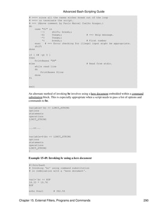 Advanced Bash-Scripting Guide
       # ==>+ since all the cases either break out of the loop
       # ==>+ or terminate the script.
       # ==> (Above comment by Paulo Marcel Coelho Aragao.)
       do
           case "$1" in
               --)       shift; break;;
               -h)       Usage;;                 # ==> Help message.
               -*)       Usage;;
                 *)      break;;                 # First number
           esac     # ==> Error checking for illegal input might be appropriate.
           shift
       done

       if [ $# -gt 0 ]
       then
           PrintBases "$@"
       else                                             # Read from stdin.
           while read line
           do
               PrintBases $line
           done
       fi


       exit


      An alternate method of invoking bc involves using a here document embedded within a command
      substitution block. This is especially appropriate when a script needs to pass a list of options and
      commands to bc.

       variable=`bc << LIMIT_STRING
       options
       statements
       operations
       LIMIT_STRING
       `

       ...or...


       variable=$(bc << LIMIT_STRING
       options
       statements
       operations
       LIMIT_STRING
       )


      Example 15-49. Invoking bc using a here document

       #!/bin/bash
       # Invoking 'bc' using command substitution
       # in combination with a 'here document'.


       var1=`bc << EOF
       18.33 * 19.78
       EOF
       `
       echo $var1          # 362.56



Chapter 15. External Filters, Programs and Commands                                                          290
 