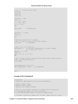 Advanced Bash-Scripting Guide

       # $( ... ) notation also works.
       v1=23.53
       v2=17.881
       v3=83.501
       v4=171.63

       var2=$(bc << EOF
       scale = 4
       a = ( $v1 + $v2 )
       b = ( $v3 * $v4 )
       a * b + 15.35
       EOF
       )
       echo $var2        # 593487.8452


       var3=$(bc -l << EOF
       scale = 9
       s ( 1.7 )
       EOF
       )
       # Returns the sine of 1.7 radians.
       # The "-l" option calls the 'bc' math library.
       echo $var3       # .991664810


       # Now, try it in a function...
       hypotenuse ()    # Calculate hypotenuse of a right triangle.
       {                # c = sqrt( a^2 + b^2 )
       hyp=$(bc -l << EOF
       scale = 9
       sqrt ( $1 * $1 + $2 * $2 )
       EOF
       )
       # Can't directly return floating point values from a Bash function.
       # But, can echo-and-capture:
       echo "$hyp"
       }

       hyp=$(hypotenuse 3.68 7.31)
       echo "hypotenuse = $hyp"    # 8.184039344


       exit 0



      Example 15-50. Calculating PI

       #!/bin/bash
       # cannon.sh: Approximating PI by firing cannonballs.

       # Author: Mendel Cooper
       # License: Public Domain
       # Version 2.2, reldate 13oct08.

       # This is a very simple instance of a "Monte Carlo" simulation:
       #+ a mathematical model of a real-life event,
       #+ using pseudorandom numbers to emulate random chance.

       #   Consider a perfectly square plot of land, 10000 units on a side.


Chapter 15. External Filters, Programs and Commands                           291
 