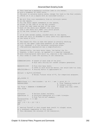 Advanced Bash-Scripting Guide
       #    This land has a perfectly circular lake in its center,
       #+   with a diameter of 10000 units.
       #    The plot is actually mostly water, except for land in the four corners.
       #    (Think of it as a square with an inscribed circle.)
       #
       #    We will fire iron cannonballs from an old-style cannon
       #+   at the square.
       #    All the shots impact somewhere on the square,
       #+   either in the lake or on the dry corners.
       #    Since the lake takes up most of the area,
       #+   most of the shots will SPLASH! into the water.
       #    Just a few shots will THUD! into solid ground
       #+   in the four corners of the square.
       #
       #    If we take enough random, unaimed shots at the square,
       #+   Then the ratio of SPLASHES to total shots will approximate
       #+   the value of PI/4.
       #
       #    The reason for this is that the cannon is actually shooting
       #+   only at the upper right-hand quadrant of the square,
       #+   i.e., Quadrant I of the Cartesian coordinate plane.
       #    (The previous explanation was a simplification.)
       #
       #    Theoretically, the more shots taken, the better the fit.
       #    However, a shell script, as opposed to a compiled language
       #+   with floating-point math built in, requires a few compromises.
       #    This tends to lower the accuracy of the simulation.


       DIMENSION=10000    # Length of each side of the plot.
                          # Also sets ceiling for random integers generated.

       MAXSHOTS=1000      # Fire this many shots.
                          # 10000 or more would be better, but would take too long.
       PMULTIPLIER=4.0    # Scaling factor to approximate PI.

       declare -r M_PI=3.141592654
                        # Actual 9-place value of PI, for comparison purposes.

       get_random ()
       {
       SEED=$(head -n 1 /dev/urandom | od -N 1 | awk '{   print $2 }')
       RANDOM=$SEED                                  #    From "seeding-random.sh"
                                                     #+   example script.
       let "rnum = $RANDOM % $DIMENSION"             #    Range less than 10000.
       echo $rnum
       }

       distance=        # Declare global variable.
       hypotenuse ()    # Calculate hypotenuse of a right triangle.
       {                # From "alt-bc.sh" example.
       distance=$(bc -l << EOF
       scale = 0
       sqrt ( $1 * $1 + $2 * $2 )
       EOF
       )
       # Setting "scale" to zero rounds down result to integer value,
       #+ a necessary compromise in this script.
       # This decreases the accuracy of the simulation.
       }




Chapter 15. External Filters, Programs and Commands                                   292
 