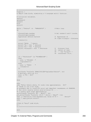 Advanced Bash-Scripting Guide
       # ==========================================================
       # main() {
       # "Main" code block, mimmicking a C-language main() function.

       # Initialize variables.
       shots=0
       splashes=0
       thuds=0
       Pi=0
       error=0

       while [ "$shots" -lt   "$MAXSHOTS" ]            # Main loop.
       do

         xCoord=$(get_random)                          # Get random X and Y coords.
         yCoord=$(get_random)
         hypotenuse $xCoord $yCoord                    # Hypotenuse of
                                                       #+ right-triangle = distance.
         ((shots++))

         printf   "#%4d   " $shots
         printf   "Xc = %4d " $xCoord
         printf   "Yc = %4d " $yCoord
         printf   "Distance = %5d " $distance          #    Distance from
                                                       #+   center of lake
                                                       #+   -- the "origin" --
                                                       #+   coordinate (0,0).

         if [ "$distance" -le "$DIMENSION" ]
         then
           echo -n "SPLASH! "
           ((splashes++))
         else
           echo -n "THUD!    "
           ((thuds++))
         fi

         Pi=$(echo "scale=9; $PMULTIPLIER*$splashes/$shots" | bc)
         # Multiply ratio by 4.0.
         echo -n "PI ~ $Pi"
         echo

       done

       echo
       echo "After $shots shots, PI looks like approximately    $Pi"
       # Tends to run a bit high,
       #+ probably due to round-off error and imperfect randomness of $RANDOM.
       # But still usually within plus-or-minus 5% . . .
       #+ a pretty good rough approximation.
       error=$(echo "scale=9; $Pi - $M_PI" | bc)
       pct_error=$(echo "scale=2; 100.0 * $error / $M_PI" | bc)
       echo -n "Deviation from mathematical value of PI =         $error"
       echo " ($pct_error% error)"
       echo

       # End of "main" code block.
       # }
       # ==========================================================

       exit



Chapter 15. External Filters, Programs and Commands                                    293
 